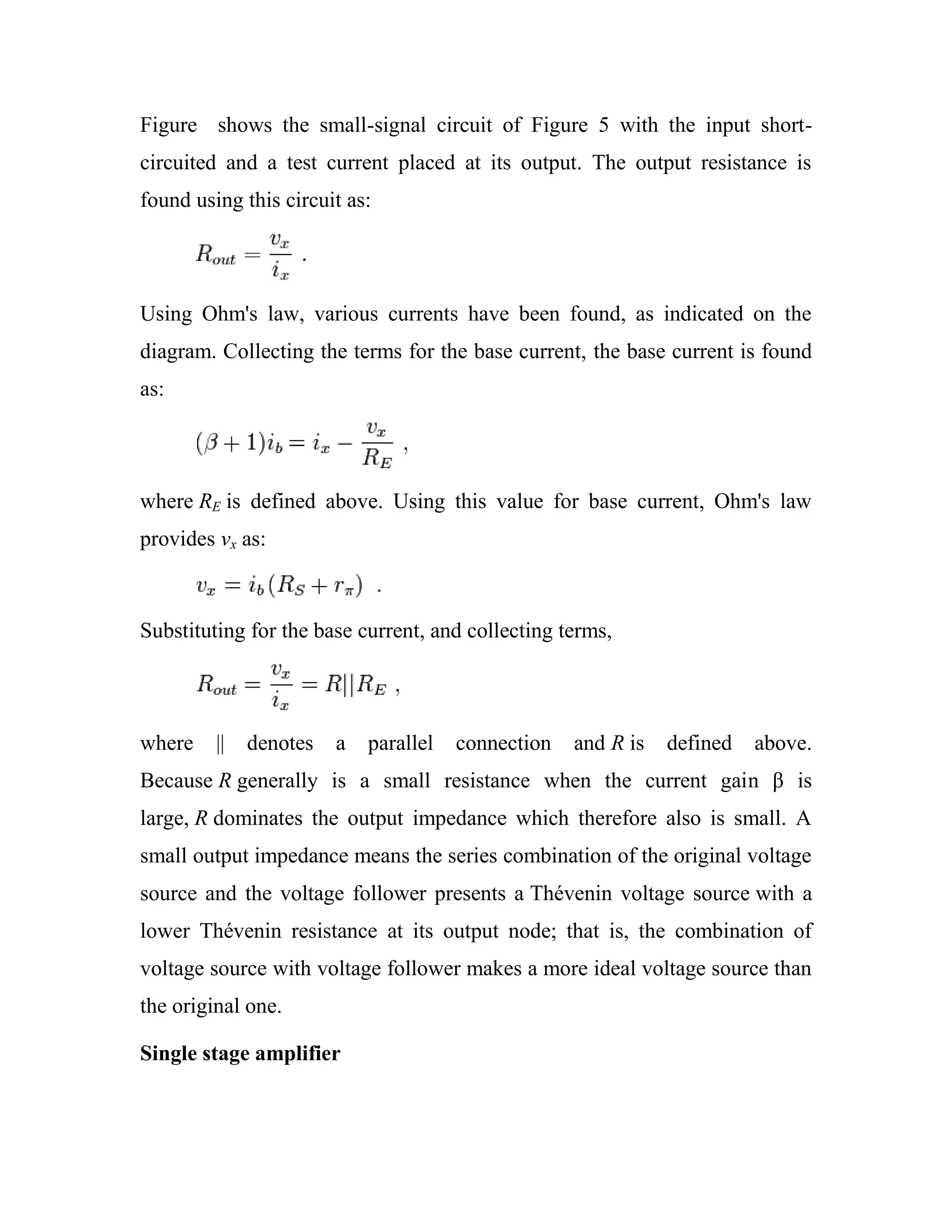 Figure shows the small-signal circuit of Figure 5 with the input short-
circuited and a test current placed at its output. The output resistance is
found using this circuit as:
Using Ohm's law, various currents have been found, as indicated on the
diagram. Collecting the terms for the base current, the base current is found
as:
where RE is defined above. Using this value for base current, Ohm's law
provides vx as:
Substituting for the base current, and collecting terms,
where || denotes a parallel connection and R is defined above.
Because R generally is a small resistance when the current gain β is
large, R dominates the output impedance which therefore also is small. A
small output impedance means the series combination of the original voltage
source and the voltage follower presents a Thévenin voltage source with a
lower Thévenin resistance at its output node; that is, the combination of
voltage source with voltage follower makes a more ideal voltage source than
the original one.
Single stage amplifier
 
