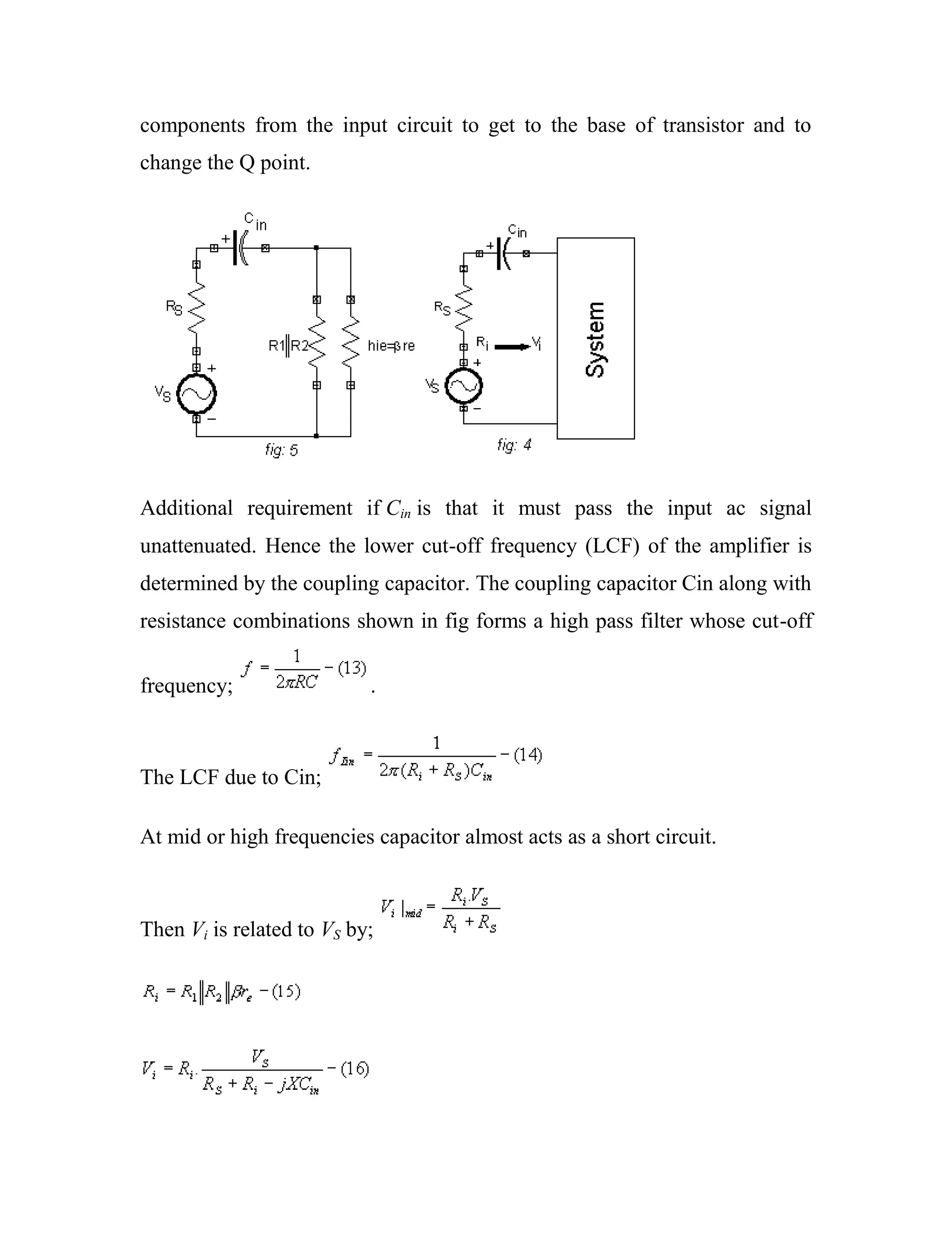 components from the input circuit to get to the base of transistor and to
change the Q point.
Additional requirement if Cin is that it must pass the input ac signal
unattenuated. Hence the lower cut-off frequency (LCF) of the amplifier is
determined by the coupling capacitor. The coupling capacitor Cin along with
resistance combinations shown in fig forms a high pass filter whose cut-off
frequency; .
The LCF due to Cin;
At mid or high frequencies capacitor almost acts as a short circuit.
Then Vi is related to VS by;
 
