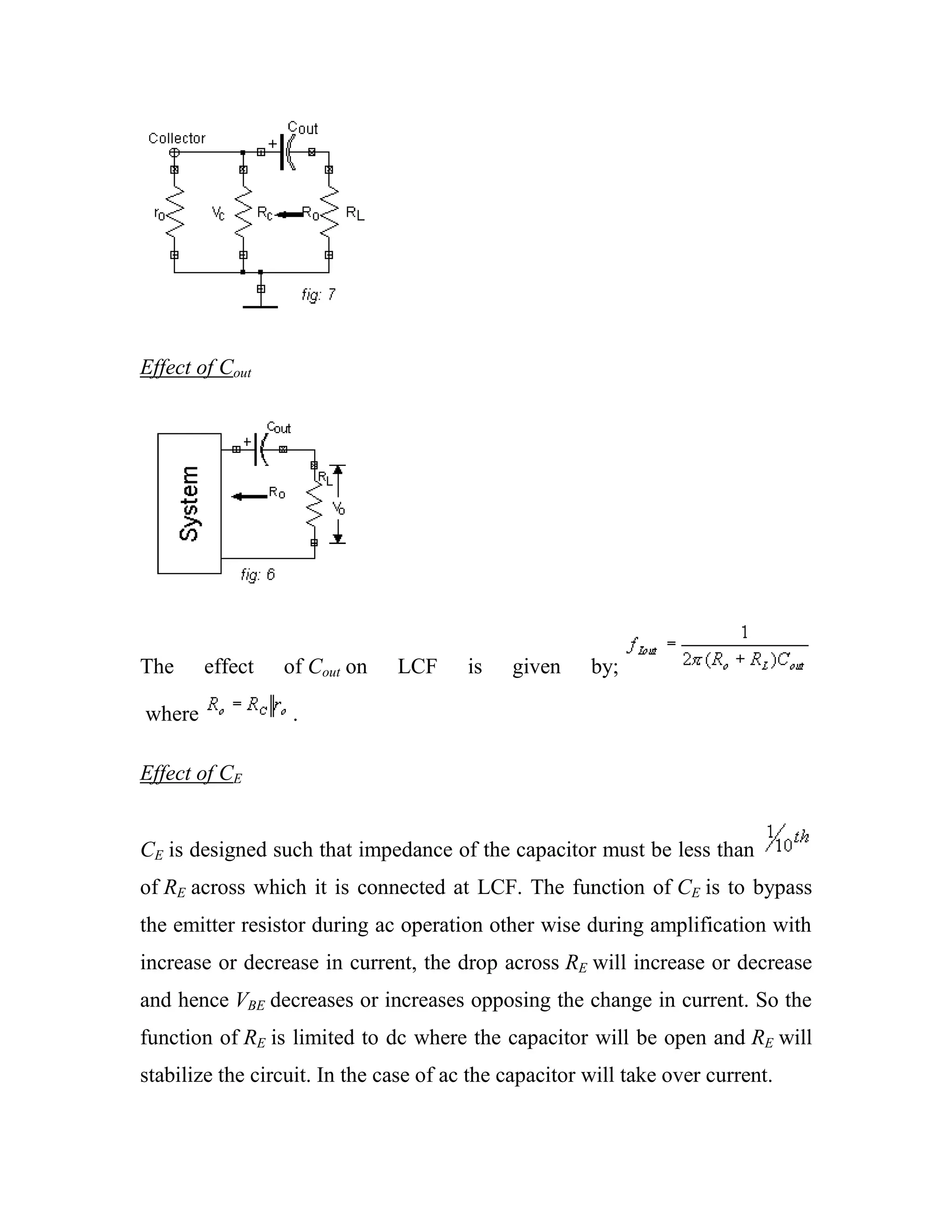 Effect of Cout
The effect of Cout on LCF is given by;
where .
Effect of CE
CE is designed such that impedance of the capacitor must be less than
of RE across which it is connected at LCF. The function of CE is to bypass
the emitter resistor during ac operation other wise during amplification with
increase or decrease in current, the drop across RE will increase or decrease
and hence VBE decreases or increases opposing the change in current. So the
function of RE is limited to dc where the capacitor will be open and RE will
stabilize the circuit. In the case of ac the capacitor will take over current.
 
