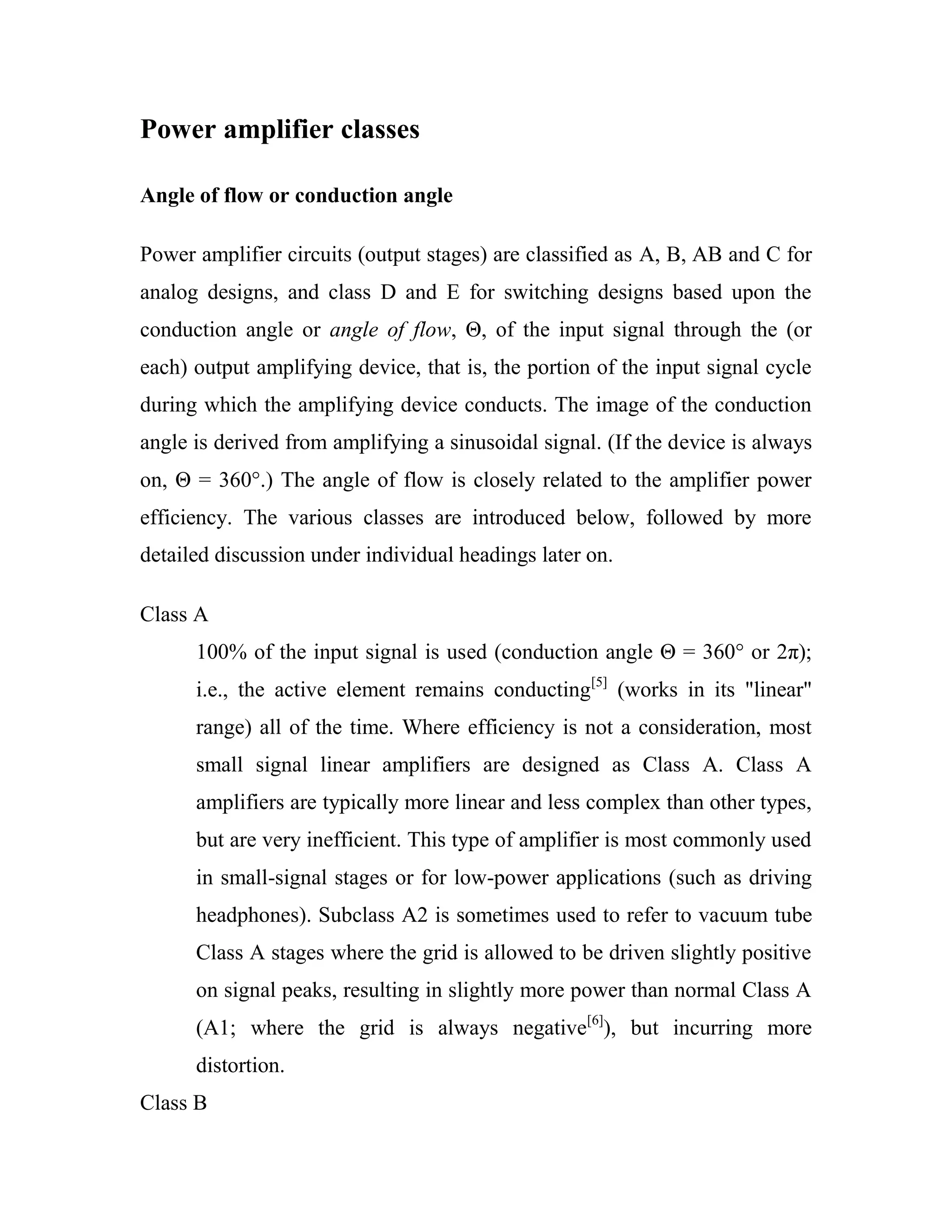 Power amplifier classes
Angle of flow or conduction angle
Power amplifier circuits (output stages) are classified as A, B, AB and C for
analog designs, and class D and E for switching designs based upon the
conduction angle or angle of flow, Θ, of the input signal through the (or
each) output amplifying device, that is, the portion of the input signal cycle
during which the amplifying device conducts. The image of the conduction
angle is derived from amplifying a sinusoidal signal. (If the device is always
on, Θ = 360°.) The angle of flow is closely related to the amplifier power
efficiency. The various classes are introduced below, followed by more
detailed discussion under individual headings later on.
Class A
100% of the input signal is used (conduction angle Θ = 360° or 2π);
i.e., the active element remains conducting[5]
(works in its "linear"
range) all of the time. Where efficiency is not a consideration, most
small signal linear amplifiers are designed as Class A. Class A
amplifiers are typically more linear and less complex than other types,
but are very inefficient. This type of amplifier is most commonly used
in small-signal stages or for low-power applications (such as driving
headphones). Subclass A2 is sometimes used to refer to vacuum tube
Class A stages where the grid is allowed to be driven slightly positive
on signal peaks, resulting in slightly more power than normal Class A
(A1; where the grid is always negative[6]
), but incurring more
distortion.
Class B
 