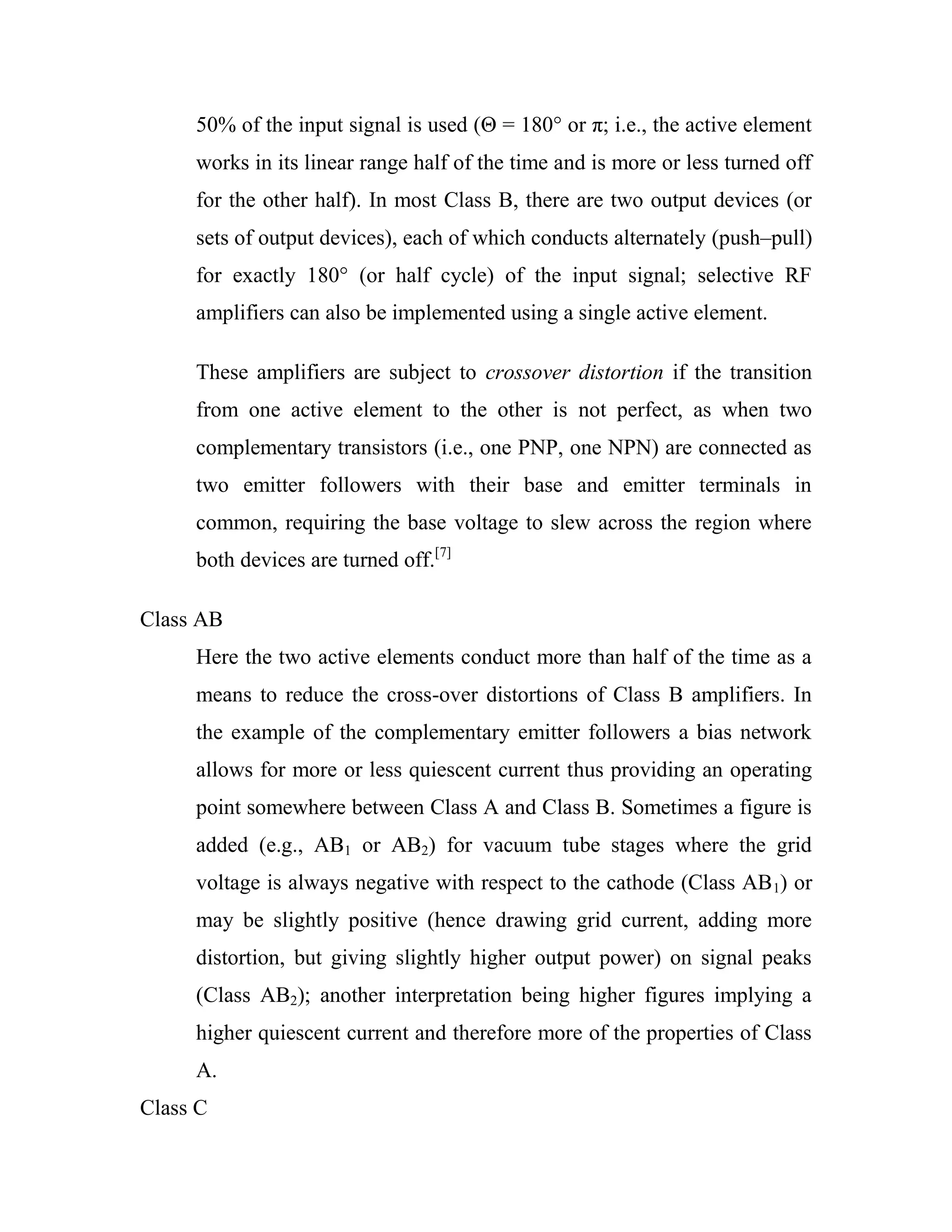 50% of the input signal is used (Θ = 180° or π; i.e., the active element
works in its linear range half of the time and is more or less turned off
for the other half). In most Class B, there are two output devices (or
sets of output devices), each of which conducts alternately (push–pull)
for exactly 180° (or half cycle) of the input signal; selective RF
amplifiers can also be implemented using a single active element.
These amplifiers are subject to crossover distortion if the transition
from one active element to the other is not perfect, as when two
complementary transistors (i.e., one PNP, one NPN) are connected as
two emitter followers with their base and emitter terminals in
common, requiring the base voltage to slew across the region where
both devices are turned off.[7]
Class AB
Here the two active elements conduct more than half of the time as a
means to reduce the cross-over distortions of Class B amplifiers. In
the example of the complementary emitter followers a bias network
allows for more or less quiescent current thus providing an operating
point somewhere between Class A and Class B. Sometimes a figure is
added (e.g., AB1 or AB2) for vacuum tube stages where the grid
voltage is always negative with respect to the cathode (Class AB1) or
may be slightly positive (hence drawing grid current, adding more
distortion, but giving slightly higher output power) on signal peaks
(Class AB2); another interpretation being higher figures implying a
higher quiescent current and therefore more of the properties of Class
A.
Class C
 