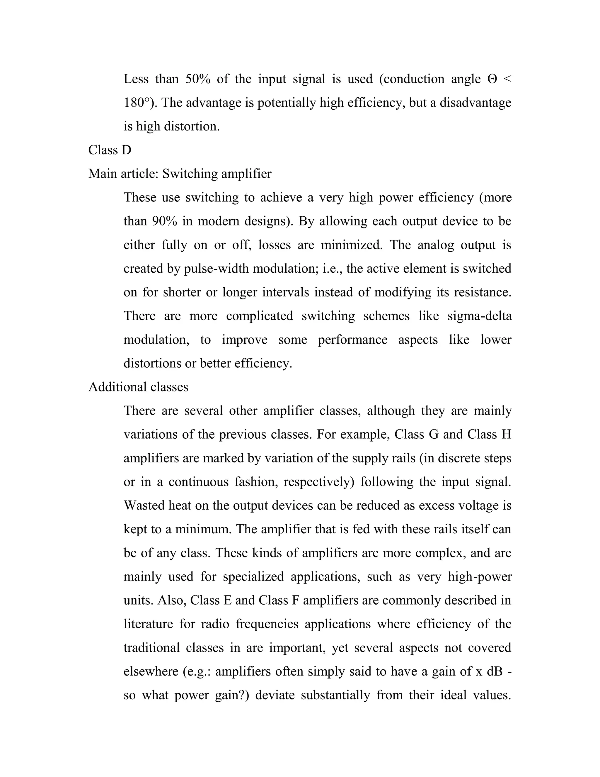 Less than 50% of the input signal is used (conduction angle Θ <
180°). The advantage is potentially high efficiency, but a disadvantage
is high distortion.
Class D
Main article: Switching amplifier
These use switching to achieve a very high power efficiency (more
than 90% in modern designs). By allowing each output device to be
either fully on or off, losses are minimized. The analog output is
created by pulse-width modulation; i.e., the active element is switched
on for shorter or longer intervals instead of modifying its resistance.
There are more complicated switching schemes like sigma-delta
modulation, to improve some performance aspects like lower
distortions or better efficiency.
Additional classes
There are several other amplifier classes, although they are mainly
variations of the previous classes. For example, Class G and Class H
amplifiers are marked by variation of the supply rails (in discrete steps
or in a continuous fashion, respectively) following the input signal.
Wasted heat on the output devices can be reduced as excess voltage is
kept to a minimum. The amplifier that is fed with these rails itself can
be of any class. These kinds of amplifiers are more complex, and are
mainly used for specialized applications, such as very high-power
units. Also, Class E and Class F amplifiers are commonly described in
literature for radio frequencies applications where efficiency of the
traditional classes in are important, yet several aspects not covered
elsewhere (e.g.: amplifiers often simply said to have a gain of x dB -
so what power gain?) deviate substantially from their ideal values.
 