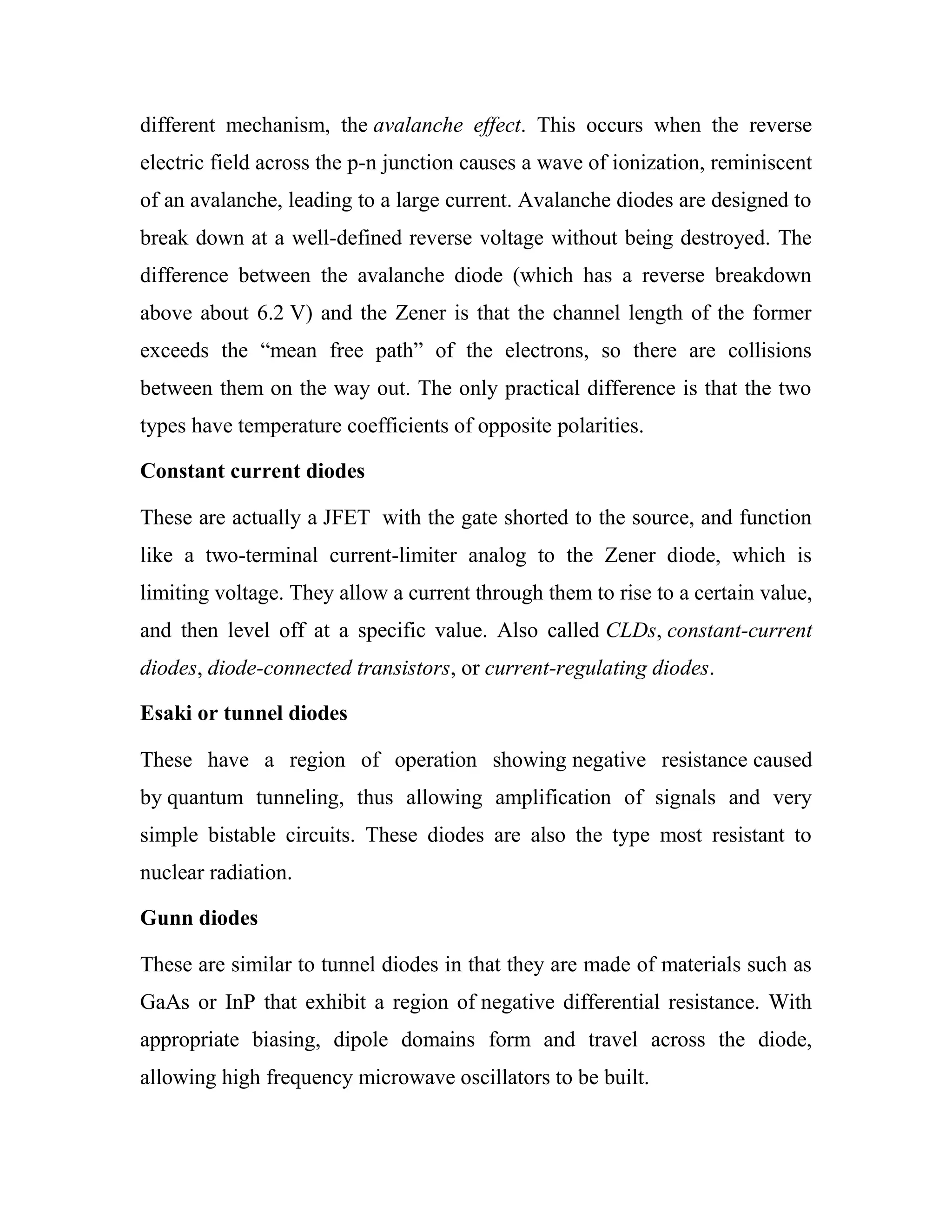 different mechanism, the avalanche effect. This occurs when the reverse
electric field across the p-n junction causes a wave of ionization, reminiscent
of an avalanche, leading to a large current. Avalanche diodes are designed to
break down at a well-defined reverse voltage without being destroyed. The
difference between the avalanche diode (which has a reverse breakdown
above about 6.2 V) and the Zener is that the channel length of the former
exceeds the ―mean free path‖ of the electrons, so there are collisions
between them on the way out. The only practical difference is that the two
types have temperature coefficients of opposite polarities.
Constant current diodes
These are actually a JFET with the gate shorted to the source, and function
like a two-terminal current-limiter analog to the Zener diode, which is
limiting voltage. They allow a current through them to rise to a certain value,
and then level off at a specific value. Also called CLDs, constant-current
diodes, diode-connected transistors, or current-regulating diodes.
Esaki or tunnel diodes
These have a region of operation showing negative resistance caused
by quantum tunneling, thus allowing amplification of signals and very
simple bistable circuits. These diodes are also the type most resistant to
nuclear radiation.
Gunn diodes
These are similar to tunnel diodes in that they are made of materials such as
GaAs or InP that exhibit a region of negative differential resistance. With
appropriate biasing, dipole domains form and travel across the diode,
allowing high frequency microwave oscillators to be built.
 