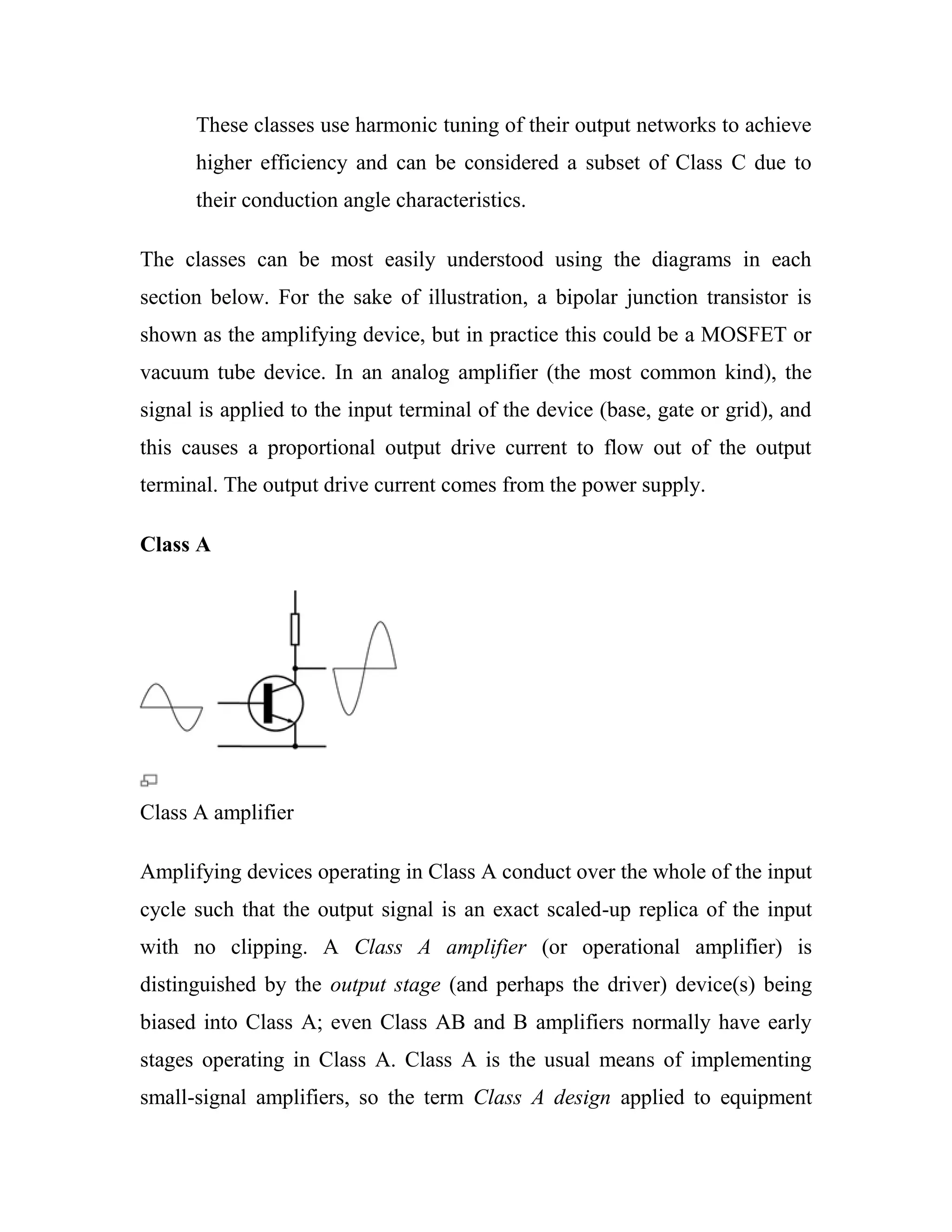 These classes use harmonic tuning of their output networks to achieve
higher efficiency and can be considered a subset of Class C due to
their conduction angle characteristics.
The classes can be most easily understood using the diagrams in each
section below. For the sake of illustration, a bipolar junction transistor is
shown as the amplifying device, but in practice this could be a MOSFET or
vacuum tube device. In an analog amplifier (the most common kind), the
signal is applied to the input terminal of the device (base, gate or grid), and
this causes a proportional output drive current to flow out of the output
terminal. The output drive current comes from the power supply.
Class A
Class A amplifier
Amplifying devices operating in Class A conduct over the whole of the input
cycle such that the output signal is an exact scaled-up replica of the input
with no clipping. A Class A amplifier (or operational amplifier) is
distinguished by the output stage (and perhaps the driver) device(s) being
biased into Class A; even Class AB and B amplifiers normally have early
stages operating in Class A. Class A is the usual means of implementing
small-signal amplifiers, so the term Class A design applied to equipment
 