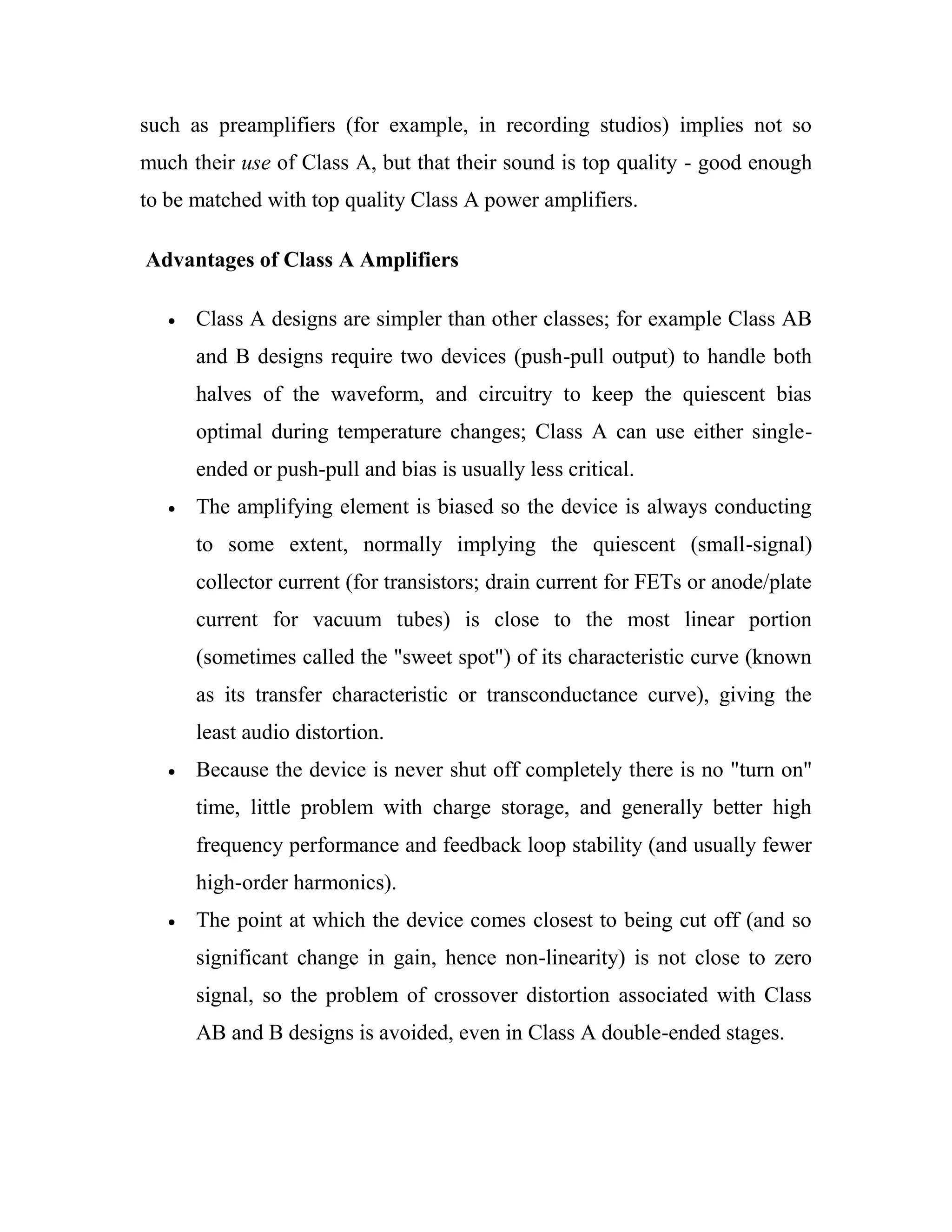 such as preamplifiers (for example, in recording studios) implies not so
much their use of Class A, but that their sound is top quality - good enough
to be matched with top quality Class A power amplifiers.
Advantages of Class A Amplifiers
Class A designs are simpler than other classes; for example Class AB
and B designs require two devices (push-pull output) to handle both
halves of the waveform, and circuitry to keep the quiescent bias
optimal during temperature changes; Class A can use either single-
ended or push-pull and bias is usually less critical.
The amplifying element is biased so the device is always conducting
to some extent, normally implying the quiescent (small-signal)
collector current (for transistors; drain current for FETs or anode/plate
current for vacuum tubes) is close to the most linear portion
(sometimes called the "sweet spot") of its characteristic curve (known
as its transfer characteristic or transconductance curve), giving the
least audio distortion.
Because the device is never shut off completely there is no "turn on"
time, little problem with charge storage, and generally better high
frequency performance and feedback loop stability (and usually fewer
high-order harmonics).
The point at which the device comes closest to being cut off (and so
significant change in gain, hence non-linearity) is not close to zero
signal, so the problem of crossover distortion associated with Class
AB and B designs is avoided, even in Class A double-ended stages.
 