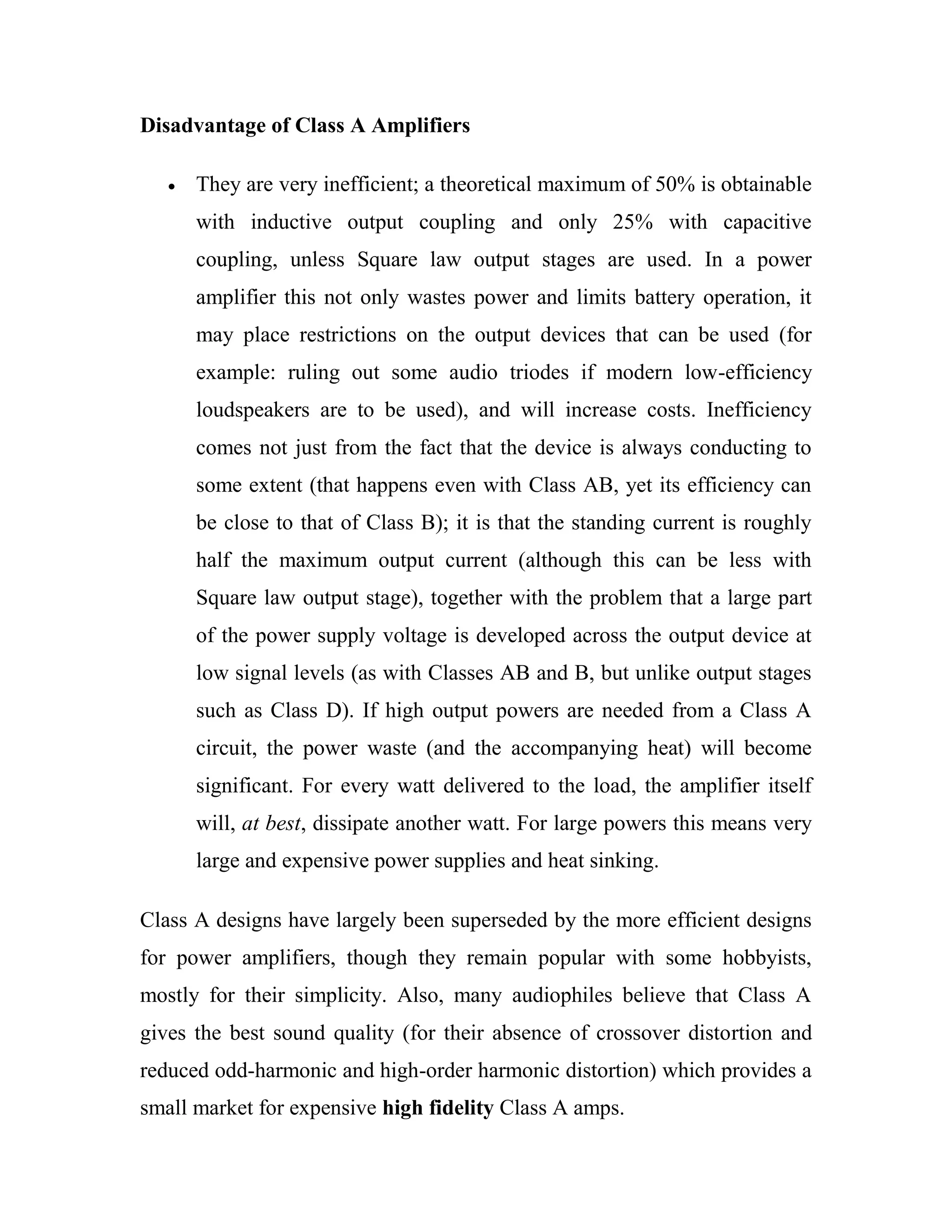 Disadvantage of Class A Amplifiers
They are very inefficient; a theoretical maximum of 50% is obtainable
with inductive output coupling and only 25% with capacitive
coupling, unless Square law output stages are used. In a power
amplifier this not only wastes power and limits battery operation, it
may place restrictions on the output devices that can be used (for
example: ruling out some audio triodes if modern low-efficiency
loudspeakers are to be used), and will increase costs. Inefficiency
comes not just from the fact that the device is always conducting to
some extent (that happens even with Class AB, yet its efficiency can
be close to that of Class B); it is that the standing current is roughly
half the maximum output current (although this can be less with
Square law output stage), together with the problem that a large part
of the power supply voltage is developed across the output device at
low signal levels (as with Classes AB and B, but unlike output stages
such as Class D). If high output powers are needed from a Class A
circuit, the power waste (and the accompanying heat) will become
significant. For every watt delivered to the load, the amplifier itself
will, at best, dissipate another watt. For large powers this means very
large and expensive power supplies and heat sinking.
Class A designs have largely been superseded by the more efficient designs
for power amplifiers, though they remain popular with some hobbyists,
mostly for their simplicity. Also, many audiophiles believe that Class A
gives the best sound quality (for their absence of crossover distortion and
reduced odd-harmonic and high-order harmonic distortion) which provides a
small market for expensive high fidelity Class A amps.
 