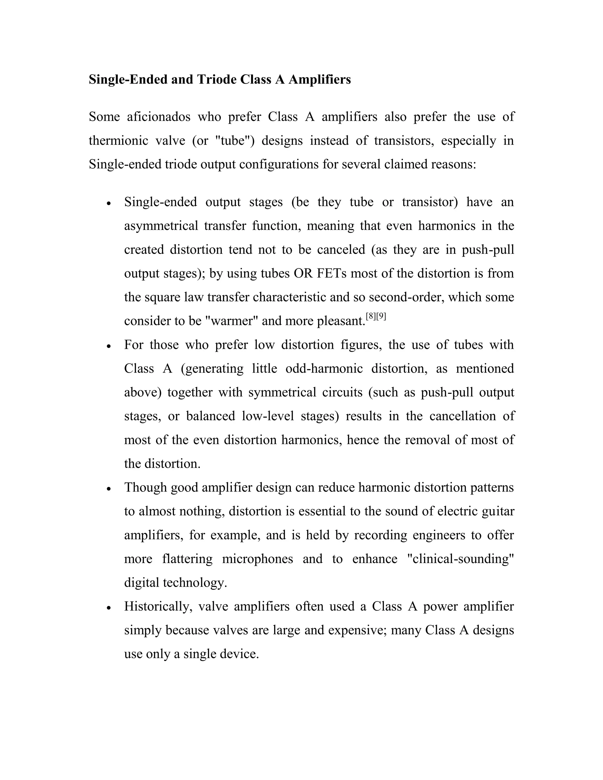 Single-Ended and Triode Class A Amplifiers
Some aficionados who prefer Class A amplifiers also prefer the use of
thermionic valve (or "tube") designs instead of transistors, especially in
Single-ended triode output configurations for several claimed reasons:
Single-ended output stages (be they tube or transistor) have an
asymmetrical transfer function, meaning that even harmonics in the
created distortion tend not to be canceled (as they are in push-pull
output stages); by using tubes OR FETs most of the distortion is from
the square law transfer characteristic and so second-order, which some
consider to be "warmer" and more pleasant.[8][9]
For those who prefer low distortion figures, the use of tubes with
Class A (generating little odd-harmonic distortion, as mentioned
above) together with symmetrical circuits (such as push-pull output
stages, or balanced low-level stages) results in the cancellation of
most of the even distortion harmonics, hence the removal of most of
the distortion.
Though good amplifier design can reduce harmonic distortion patterns
to almost nothing, distortion is essential to the sound of electric guitar
amplifiers, for example, and is held by recording engineers to offer
more flattering microphones and to enhance "clinical-sounding"
digital technology.
Historically, valve amplifiers often used a Class A power amplifier
simply because valves are large and expensive; many Class A designs
use only a single device.
 