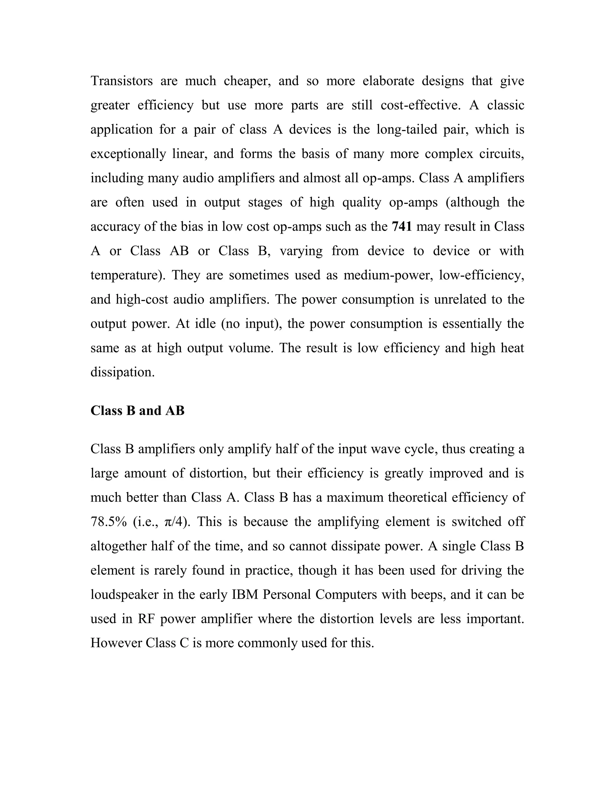 Transistors are much cheaper, and so more elaborate designs that give
greater efficiency but use more parts are still cost-effective. A classic
application for a pair of class A devices is the long-tailed pair, which is
exceptionally linear, and forms the basis of many more complex circuits,
including many audio amplifiers and almost all op-amps. Class A amplifiers
are often used in output stages of high quality op-amps (although the
accuracy of the bias in low cost op-amps such as the 741 may result in Class
A or Class AB or Class B, varying from device to device or with
temperature). They are sometimes used as medium-power, low-efficiency,
and high-cost audio amplifiers. The power consumption is unrelated to the
output power. At idle (no input), the power consumption is essentially the
same as at high output volume. The result is low efficiency and high heat
dissipation.
Class B and AB
Class B amplifiers only amplify half of the input wave cycle, thus creating a
large amount of distortion, but their efficiency is greatly improved and is
much better than Class A. Class B has a maximum theoretical efficiency of
78.5% (i.e., π/4). This is because the amplifying element is switched off
altogether half of the time, and so cannot dissipate power. A single Class B
element is rarely found in practice, though it has been used for driving the
loudspeaker in the early IBM Personal Computers with beeps, and it can be
used in RF power amplifier where the distortion levels are less important.
However Class C is more commonly used for this.
 