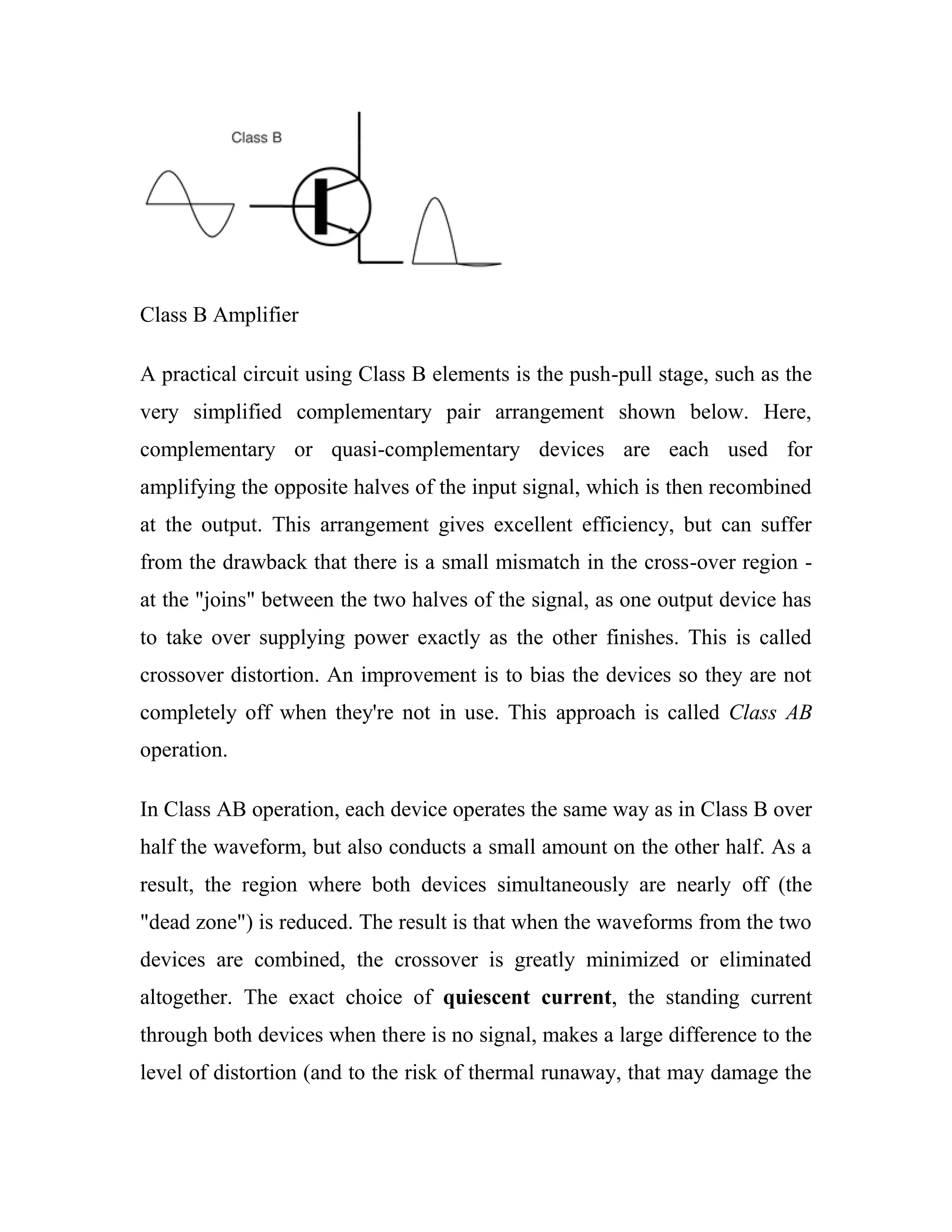 Class B Amplifier
A practical circuit using Class B elements is the push-pull stage, such as the
very simplified complementary pair arrangement shown below. Here,
complementary or quasi-complementary devices are each used for
amplifying the opposite halves of the input signal, which is then recombined
at the output. This arrangement gives excellent efficiency, but can suffer
from the drawback that there is a small mismatch in the cross-over region -
at the "joins" between the two halves of the signal, as one output device has
to take over supplying power exactly as the other finishes. This is called
crossover distortion. An improvement is to bias the devices so they are not
completely off when they're not in use. This approach is called Class AB
operation.
In Class AB operation, each device operates the same way as in Class B over
half the waveform, but also conducts a small amount on the other half. As a
result, the region where both devices simultaneously are nearly off (the
"dead zone") is reduced. The result is that when the waveforms from the two
devices are combined, the crossover is greatly minimized or eliminated
altogether. The exact choice of quiescent current, the standing current
through both devices when there is no signal, makes a large difference to the
level of distortion (and to the risk of thermal runaway, that may damage the
 