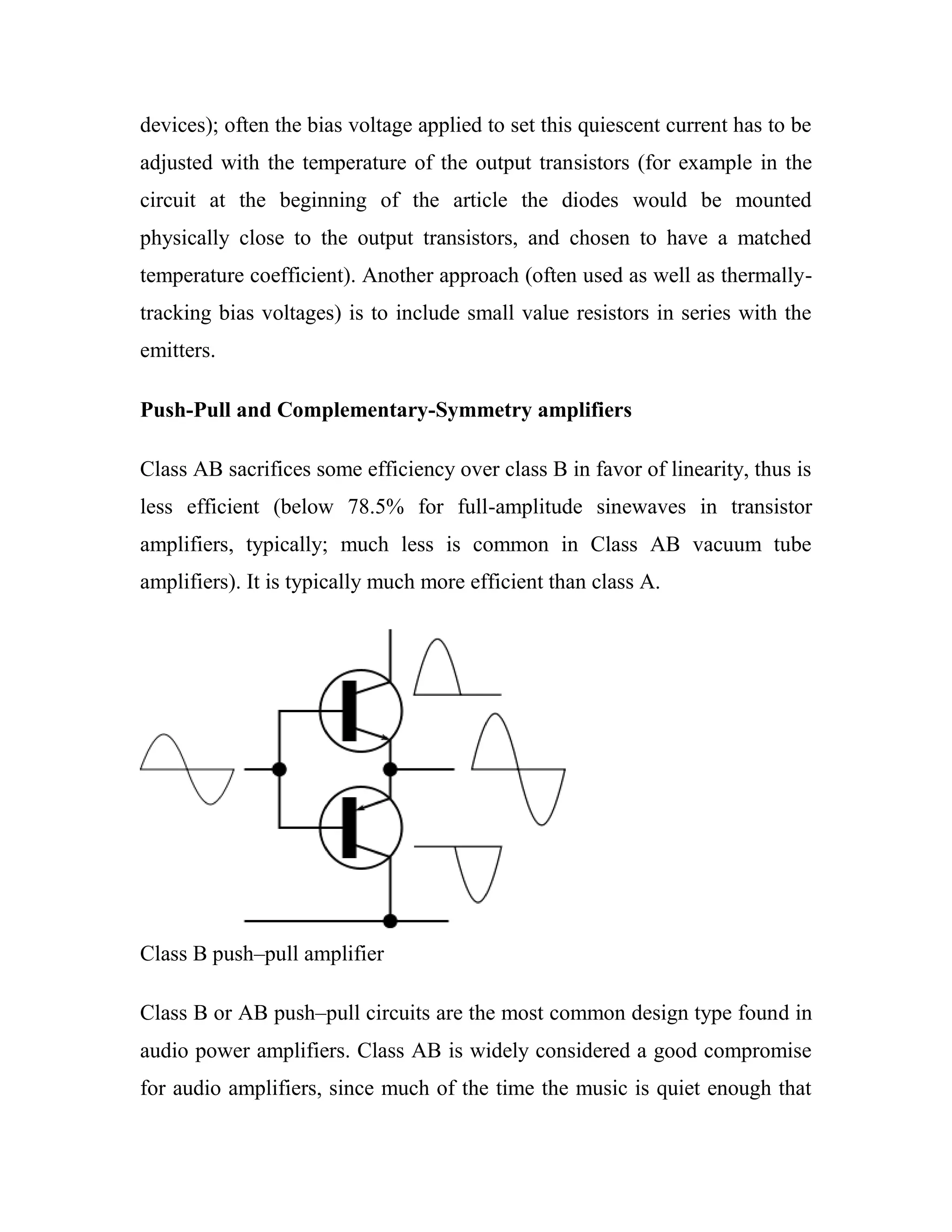 devices); often the bias voltage applied to set this quiescent current has to be
adjusted with the temperature of the output transistors (for example in the
circuit at the beginning of the article the diodes would be mounted
physically close to the output transistors, and chosen to have a matched
temperature coefficient). Another approach (often used as well as thermally-
tracking bias voltages) is to include small value resistors in series with the
emitters.
Push-Pull and Complementary-Symmetry amplifiers
Class AB sacrifices some efficiency over class B in favor of linearity, thus is
less efficient (below 78.5% for full-amplitude sinewaves in transistor
amplifiers, typically; much less is common in Class AB vacuum tube
amplifiers). It is typically much more efficient than class A.
Class B push–pull amplifier
Class B or AB push–pull circuits are the most common design type found in
audio power amplifiers. Class AB is widely considered a good compromise
for audio amplifiers, since much of the time the music is quiet enough that
 