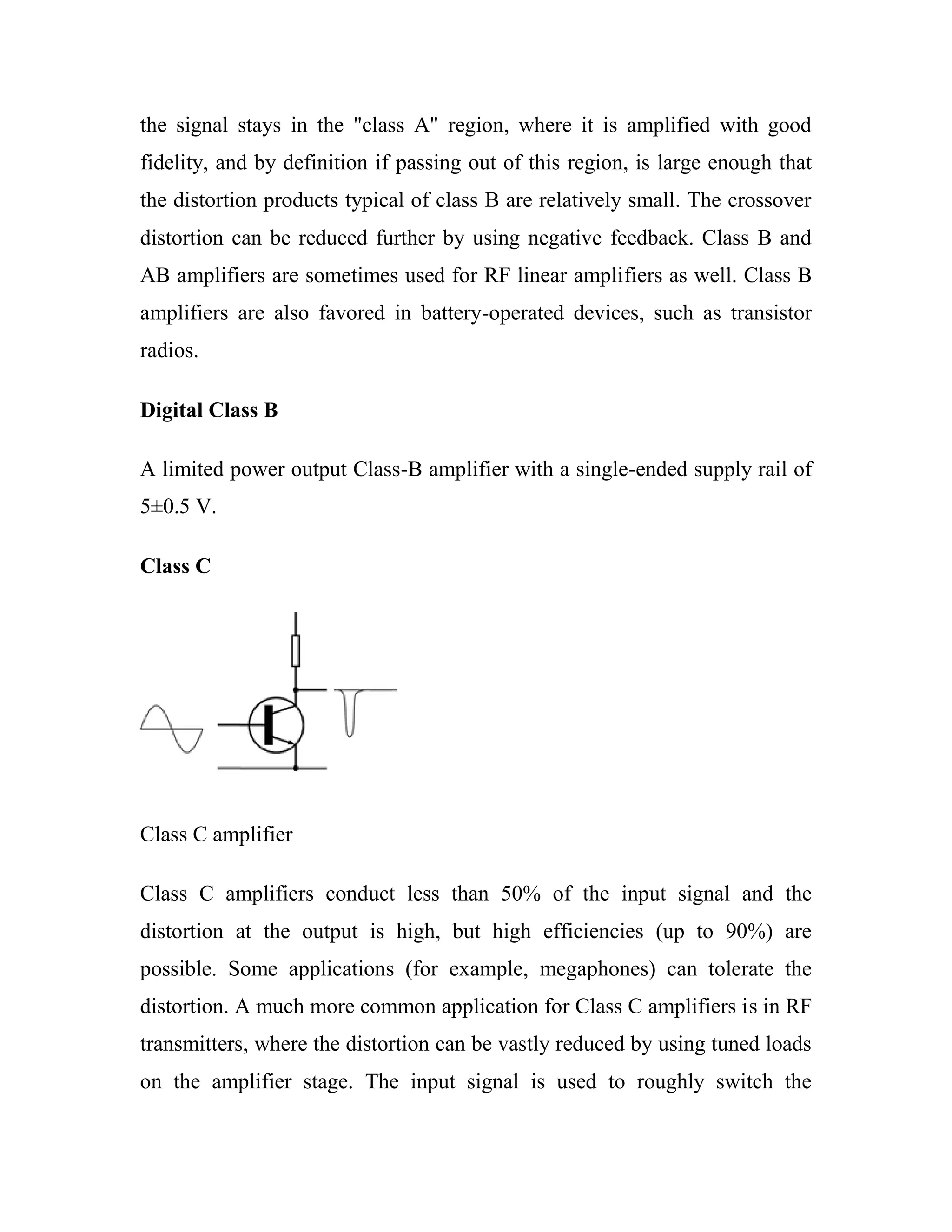 the signal stays in the "class A" region, where it is amplified with good
fidelity, and by definition if passing out of this region, is large enough that
the distortion products typical of class B are relatively small. The crossover
distortion can be reduced further by using negative feedback. Class B and
AB amplifiers are sometimes used for RF linear amplifiers as well. Class B
amplifiers are also favored in battery-operated devices, such as transistor
radios.
Digital Class B
A limited power output Class-B amplifier with a single-ended supply rail of
5±0.5 V.
Class C
Class C amplifier
Class C amplifiers conduct less than 50% of the input signal and the
distortion at the output is high, but high efficiencies (up to 90%) are
possible. Some applications (for example, megaphones) can tolerate the
distortion. A much more common application for Class C amplifiers is in RF
transmitters, where the distortion can be vastly reduced by using tuned loads
on the amplifier stage. The input signal is used to roughly switch the
 