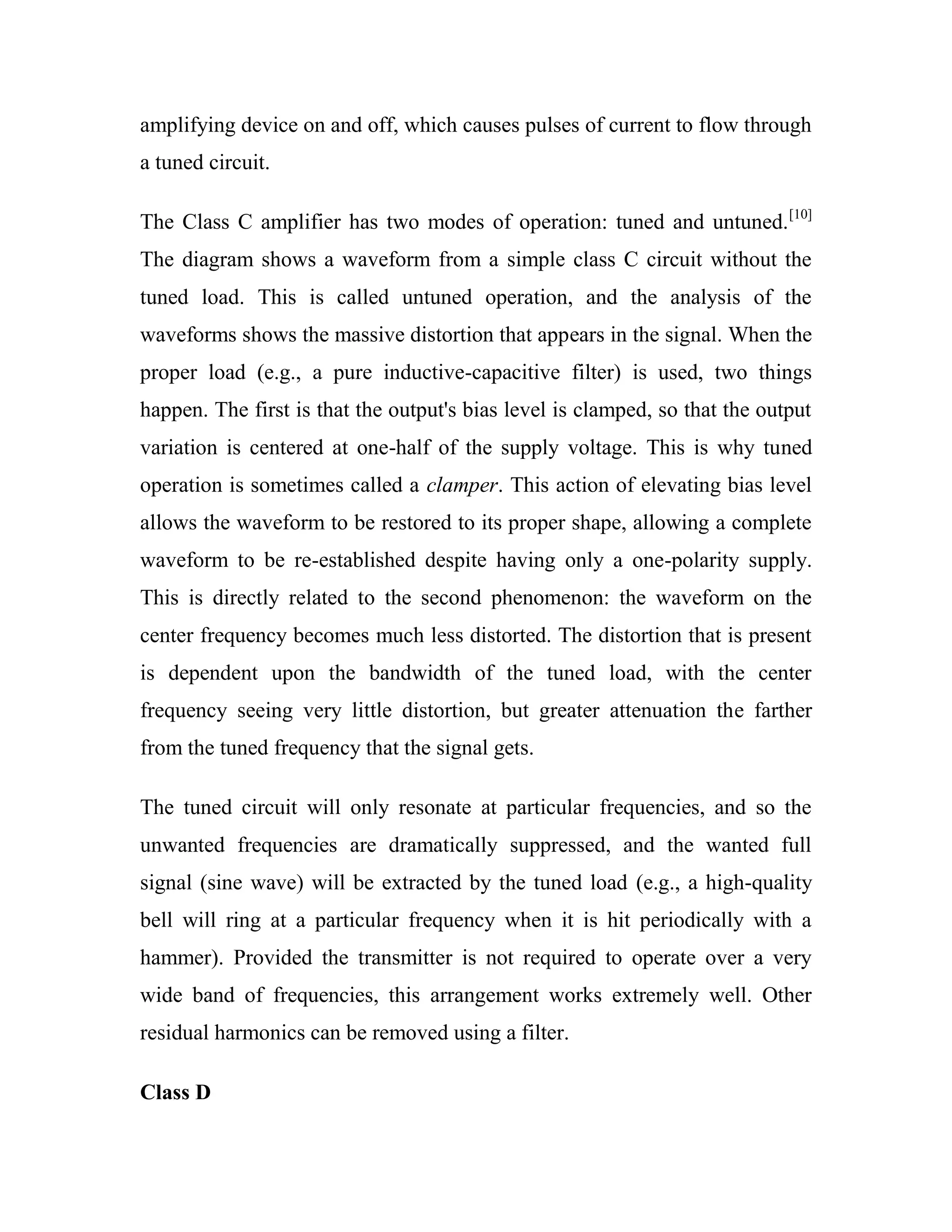 amplifying device on and off, which causes pulses of current to flow through
a tuned circuit.
The Class C amplifier has two modes of operation: tuned and untuned.[10]
The diagram shows a waveform from a simple class C circuit without the
tuned load. This is called untuned operation, and the analysis of the
waveforms shows the massive distortion that appears in the signal. When the
proper load (e.g., a pure inductive-capacitive filter) is used, two things
happen. The first is that the output's bias level is clamped, so that the output
variation is centered at one-half of the supply voltage. This is why tuned
operation is sometimes called a clamper. This action of elevating bias level
allows the waveform to be restored to its proper shape, allowing a complete
waveform to be re-established despite having only a one-polarity supply.
This is directly related to the second phenomenon: the waveform on the
center frequency becomes much less distorted. The distortion that is present
is dependent upon the bandwidth of the tuned load, with the center
frequency seeing very little distortion, but greater attenuation the farther
from the tuned frequency that the signal gets.
The tuned circuit will only resonate at particular frequencies, and so the
unwanted frequencies are dramatically suppressed, and the wanted full
signal (sine wave) will be extracted by the tuned load (e.g., a high-quality
bell will ring at a particular frequency when it is hit periodically with a
hammer). Provided the transmitter is not required to operate over a very
wide band of frequencies, this arrangement works extremely well. Other
residual harmonics can be removed using a filter.
Class D
 
