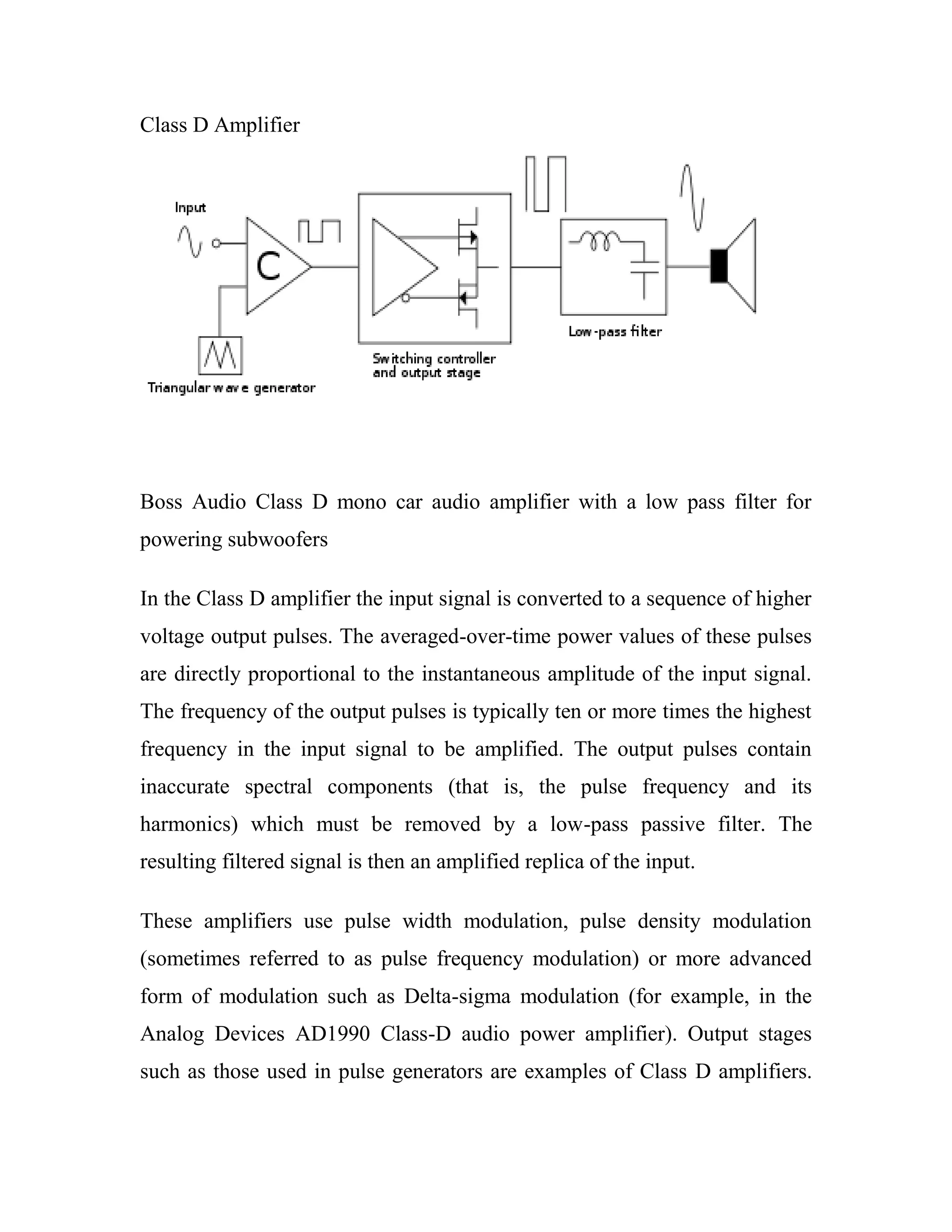Class D Amplifier
Boss Audio Class D mono car audio amplifier with a low pass filter for
powering subwoofers
In the Class D amplifier the input signal is converted to a sequence of higher
voltage output pulses. The averaged-over-time power values of these pulses
are directly proportional to the instantaneous amplitude of the input signal.
The frequency of the output pulses is typically ten or more times the highest
frequency in the input signal to be amplified. The output pulses contain
inaccurate spectral components (that is, the pulse frequency and its
harmonics) which must be removed by a low-pass passive filter. The
resulting filtered signal is then an amplified replica of the input.
These amplifiers use pulse width modulation, pulse density modulation
(sometimes referred to as pulse frequency modulation) or more advanced
form of modulation such as Delta-sigma modulation (for example, in the
Analog Devices AD1990 Class-D audio power amplifier). Output stages
such as those used in pulse generators are examples of Class D amplifiers.
 