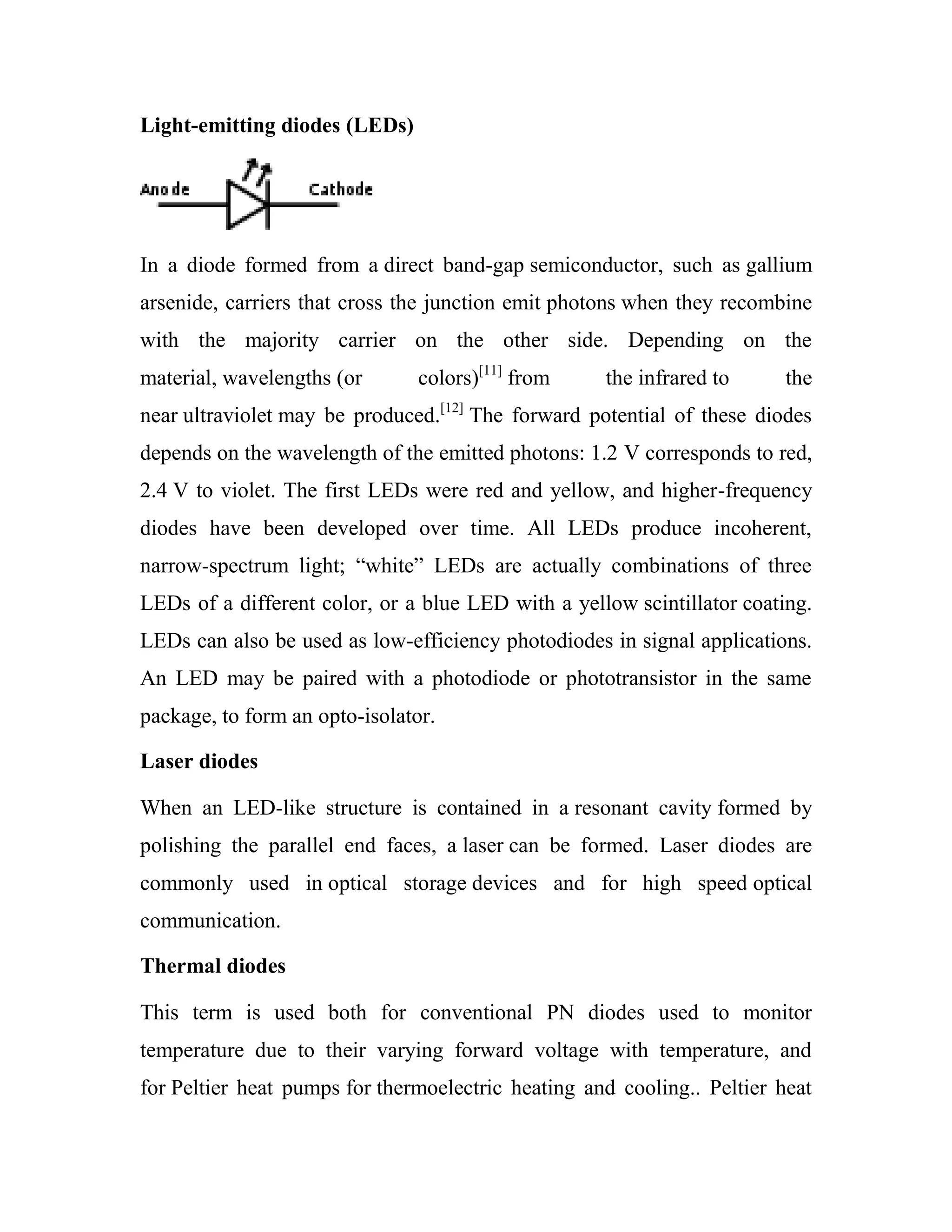 Light-emitting diodes (LEDs)
In a diode formed from a direct band-gap semiconductor, such as gallium
arsenide, carriers that cross the junction emit photons when they recombine
with the majority carrier on the other side. Depending on the
material, wavelengths (or colors)[11]
from the infrared to the
near ultraviolet may be produced.[12]
The forward potential of these diodes
depends on the wavelength of the emitted photons: 1.2 V corresponds to red,
2.4 V to violet. The first LEDs were red and yellow, and higher-frequency
diodes have been developed over time. All LEDs produce incoherent,
narrow-spectrum light; ―white‖ LEDs are actually combinations of three
LEDs of a different color, or a blue LED with a yellow scintillator coating.
LEDs can also be used as low-efficiency photodiodes in signal applications.
An LED may be paired with a photodiode or phototransistor in the same
package, to form an opto-isolator.
Laser diodes
When an LED-like structure is contained in a resonant cavity formed by
polishing the parallel end faces, a laser can be formed. Laser diodes are
commonly used in optical storage devices and for high speed optical
communication.
Thermal diodes
This term is used both for conventional PN diodes used to monitor
temperature due to their varying forward voltage with temperature, and
for Peltier heat pumps for thermoelectric heating and cooling.. Peltier heat
 