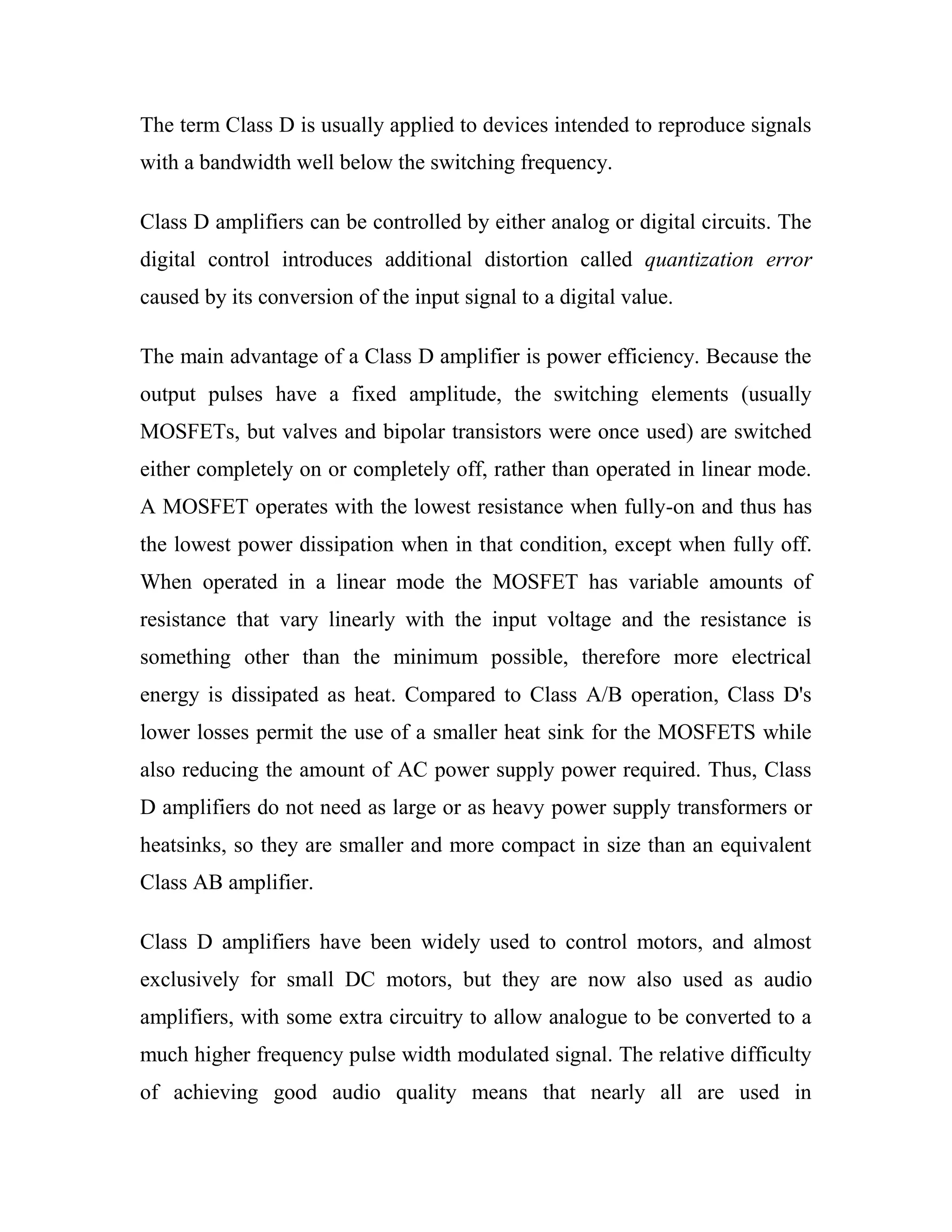 The term Class D is usually applied to devices intended to reproduce signals
with a bandwidth well below the switching frequency.
Class D amplifiers can be controlled by either analog or digital circuits. The
digital control introduces additional distortion called quantization error
caused by its conversion of the input signal to a digital value.
The main advantage of a Class D amplifier is power efficiency. Because the
output pulses have a fixed amplitude, the switching elements (usually
MOSFETs, but valves and bipolar transistors were once used) are switched
either completely on or completely off, rather than operated in linear mode.
A MOSFET operates with the lowest resistance when fully-on and thus has
the lowest power dissipation when in that condition, except when fully off.
When operated in a linear mode the MOSFET has variable amounts of
resistance that vary linearly with the input voltage and the resistance is
something other than the minimum possible, therefore more electrical
energy is dissipated as heat. Compared to Class A/B operation, Class D's
lower losses permit the use of a smaller heat sink for the MOSFETS while
also reducing the amount of AC power supply power required. Thus, Class
D amplifiers do not need as large or as heavy power supply transformers or
heatsinks, so they are smaller and more compact in size than an equivalent
Class AB amplifier.
Class D amplifiers have been widely used to control motors, and almost
exclusively for small DC motors, but they are now also used as audio
amplifiers, with some extra circuitry to allow analogue to be converted to a
much higher frequency pulse width modulated signal. The relative difficulty
of achieving good audio quality means that nearly all are used in
 