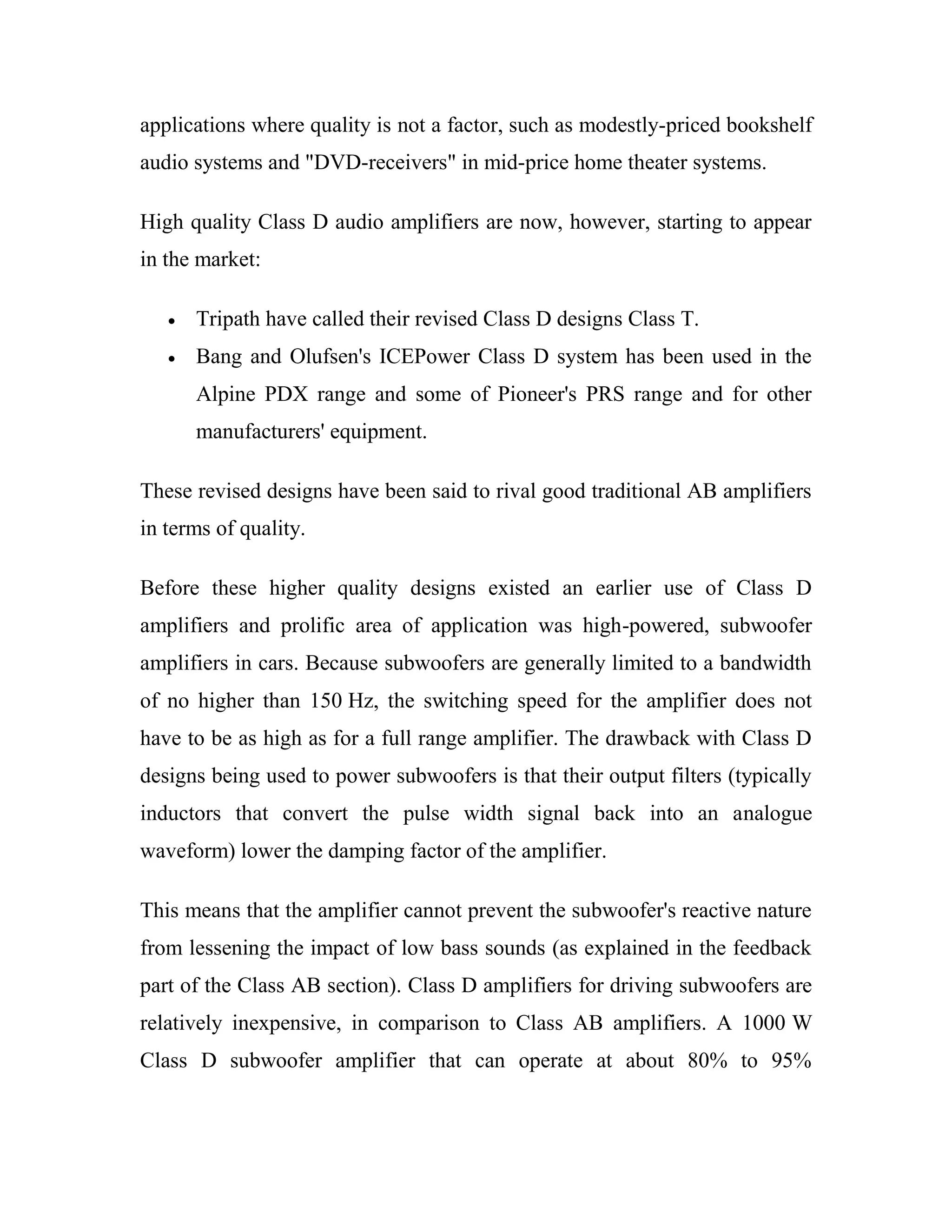 applications where quality is not a factor, such as modestly-priced bookshelf
audio systems and "DVD-receivers" in mid-price home theater systems.
High quality Class D audio amplifiers are now, however, starting to appear
in the market:
Tripath have called their revised Class D designs Class T.
Bang and Olufsen's ICEPower Class D system has been used in the
Alpine PDX range and some of Pioneer's PRS range and for other
manufacturers' equipment.
These revised designs have been said to rival good traditional AB amplifiers
in terms of quality.
Before these higher quality designs existed an earlier use of Class D
amplifiers and prolific area of application was high-powered, subwoofer
amplifiers in cars. Because subwoofers are generally limited to a bandwidth
of no higher than 150 Hz, the switching speed for the amplifier does not
have to be as high as for a full range amplifier. The drawback with Class D
designs being used to power subwoofers is that their output filters (typically
inductors that convert the pulse width signal back into an analogue
waveform) lower the damping factor of the amplifier.
This means that the amplifier cannot prevent the subwoofer's reactive nature
from lessening the impact of low bass sounds (as explained in the feedback
part of the Class AB section). Class D amplifiers for driving subwoofers are
relatively inexpensive, in comparison to Class AB amplifiers. A 1000 W
Class D subwoofer amplifier that can operate at about 80% to 95%
 