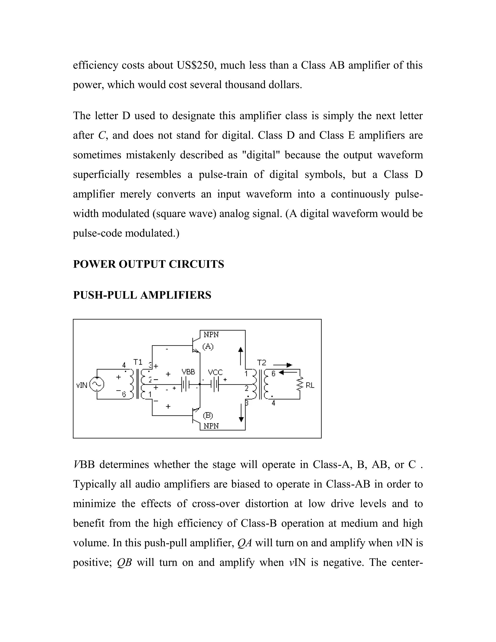 efficiency costs about US$250, much less than a Class AB amplifier of this
power, which would cost several thousand dollars.
The letter D used to designate this amplifier class is simply the next letter
after C, and does not stand for digital. Class D and Class E amplifiers are
sometimes mistakenly described as "digital" because the output waveform
superficially resembles a pulse-train of digital symbols, but a Class D
amplifier merely converts an input waveform into a continuously pulse-
width modulated (square wave) analog signal. (A digital waveform would be
pulse-code modulated.)
POWER OUTPUT CIRCUITS
PUSH-PULL AMPLIFIERS
VBB determines whether the stage will operate in Class-A, B, AB, or C .
Typically all audio amplifiers are biased to operate in Class-AB in order to
minimize the effects of cross-over distortion at low drive levels and to
benefit from the high efficiency of Class-B operation at medium and high
volume. In this push-pull amplifier, QA will turn on and amplify when vIN is
positive; QB will turn on and amplify when vIN is negative. The center-
 