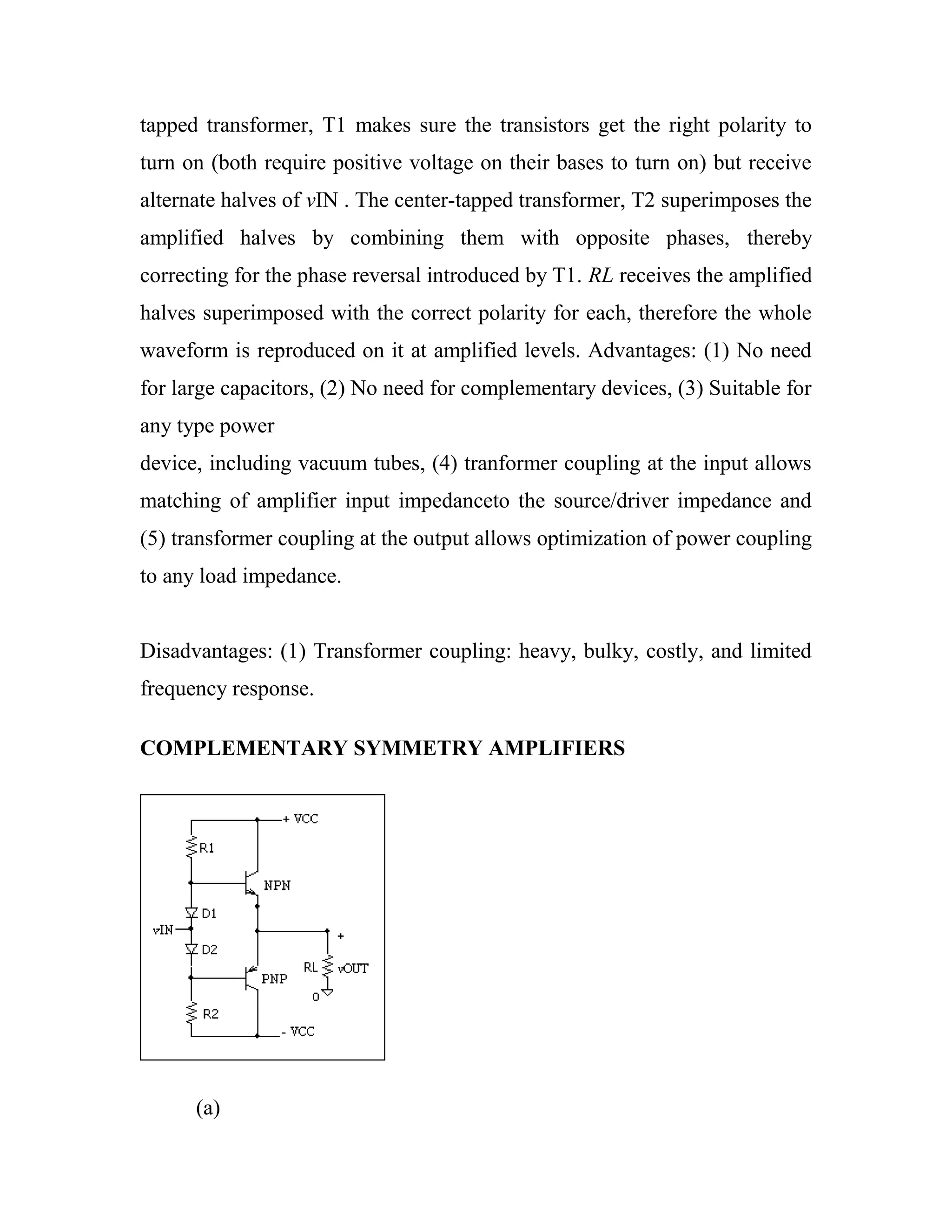 tapped transformer, T1 makes sure the transistors get the right polarity to
turn on (both require positive voltage on their bases to turn on) but receive
alternate halves of vIN . The center-tapped transformer, T2 superimposes the
amplified halves by combining them with opposite phases, thereby
correcting for the phase reversal introduced by T1. RL receives the amplified
halves superimposed with the correct polarity for each, therefore the whole
waveform is reproduced on it at amplified levels. Advantages: (1) No need
for large capacitors, (2) No need for complementary devices, (3) Suitable for
any type power
device, including vacuum tubes, (4) tranformer coupling at the input allows
matching of amplifier input impedanceto the source/driver impedance and
(5) transformer coupling at the output allows optimization of power coupling
to any load impedance.
Disadvantages: (1) Transformer coupling: heavy, bulky, costly, and limited
frequency response.
COMPLEMENTARY SYMMETRY AMPLIFIERS
(a)
 