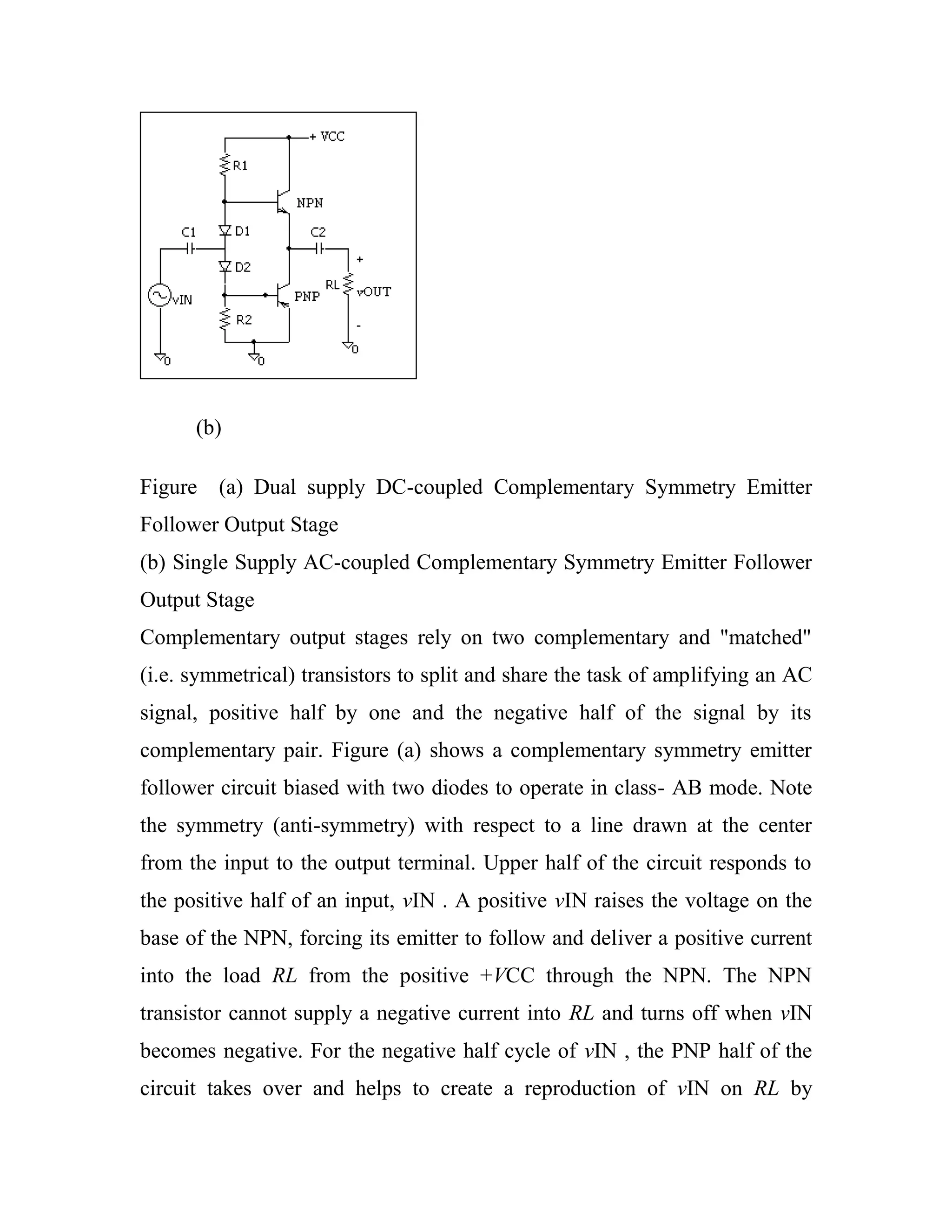 (b)
Figure (a) Dual supply DC-coupled Complementary Symmetry Emitter
Follower Output Stage
(b) Single Supply AC-coupled Complementary Symmetry Emitter Follower
Output Stage
Complementary output stages rely on two complementary and "matched"
(i.e. symmetrical) transistors to split and share the task of amplifying an AC
signal, positive half by one and the negative half of the signal by its
complementary pair. Figure (a) shows a complementary symmetry emitter
follower circuit biased with two diodes to operate in class- AB mode. Note
the symmetry (anti-symmetry) with respect to a line drawn at the center
from the input to the output terminal. Upper half of the circuit responds to
the positive half of an input, vIN . A positive vIN raises the voltage on the
base of the NPN, forcing its emitter to follow and deliver a positive current
into the load RL from the positive +VCC through the NPN. The NPN
transistor cannot supply a negative current into RL and turns off when vIN
becomes negative. For the negative half cycle of vIN , the PNP half of the
circuit takes over and helps to create a reproduction of vIN on RL by
 