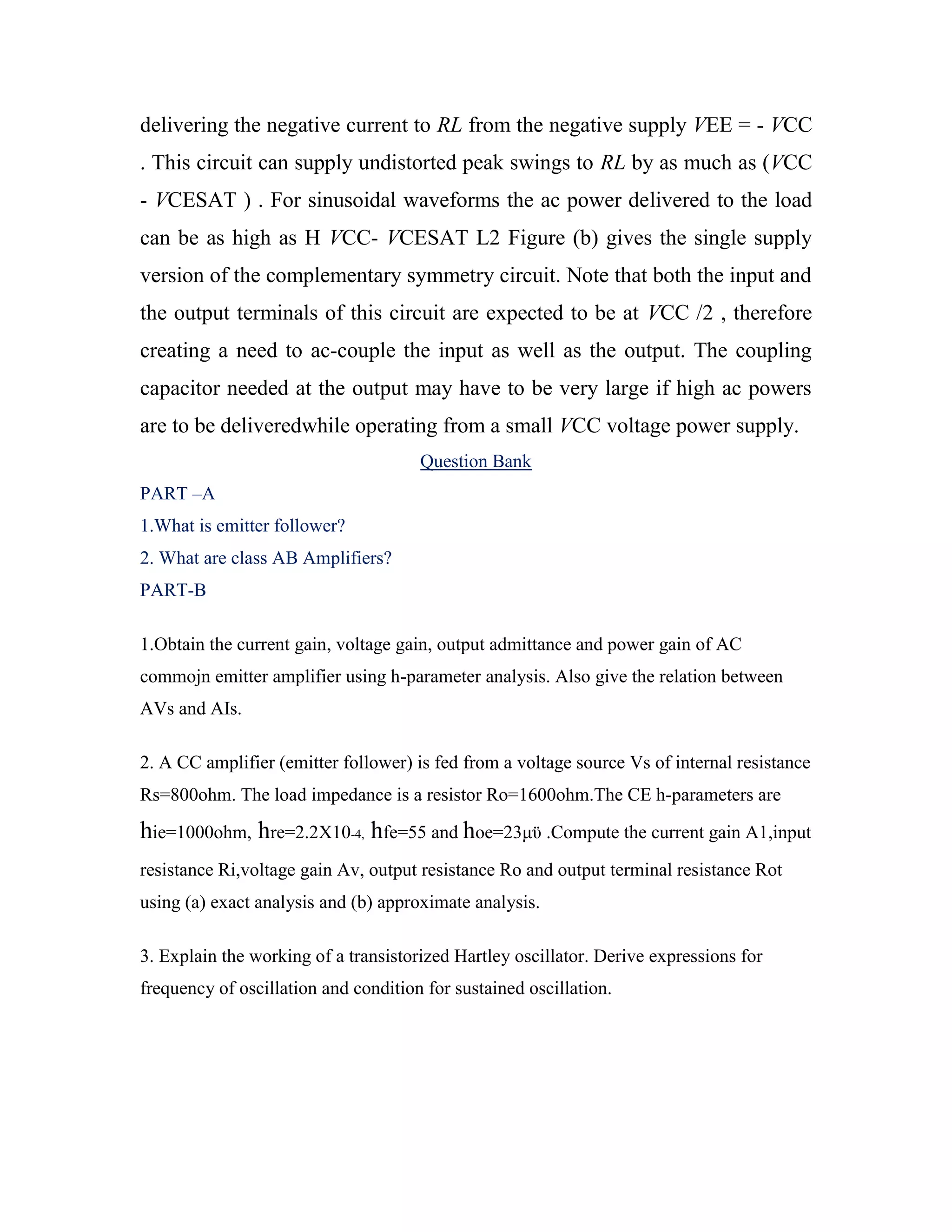delivering the negative current to RL from the negative supply VEE = - VCC
. This circuit can supply undistorted peak swings to RL by as much as (VCC
- VCESAT ) . For sinusoidal waveforms the ac power delivered to the load
can be as high as H VCC- VCESAT L2 Figure (b) gives the single supply
version of the complementary symmetry circuit. Note that both the input and
the output terminals of this circuit are expected to be at VCC /2 , therefore
creating a need to ac-couple the input as well as the output. The coupling
capacitor needed at the output may have to be very large if high ac powers
are to be deliveredwhile operating from a small VCC voltage power supply.
Question Bank
PART –A
1.What is emitter follower?
2. What are class AB Amplifiers?
PART-B
1.Obtain the current gain, voltage gain, output admittance and power gain of AC
commojn emitter amplifier using h-parameter analysis. Also give the relation between
AVs and AIs.
2. A CC amplifier (emitter follower) is fed from a voltage source Vs of internal resistance
Rs=800ohm. The load impedance is a resistor Ro=1600ohm.The CE h-parameters are
hie=1000ohm, hre=2.2X10-4, hfe=55 and hoe=23μϋ .Compute the current gain A1,input
resistance Ri,voltage gain Av, output resistance Ro and output terminal resistance Rot
using (a) exact analysis and (b) approximate analysis.
3. Explain the working of a transistorized Hartley oscillator. Derive expressions for
frequency of oscillation and condition for sustained oscillation.
 