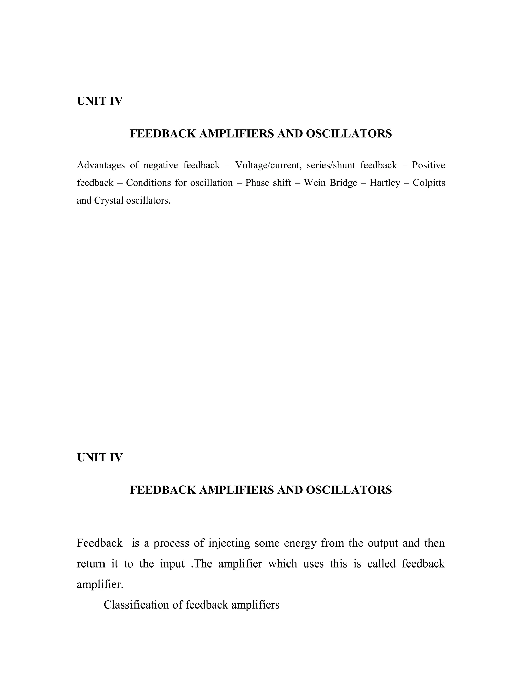 UNIT IV
FEEDBACK AMPLIFIERS AND OSCILLATORS
Advantages of negative feedback – Voltage/current, series/shunt feedback – Positive
feedback – Conditions for oscillation – Phase shift – Wein Bridge – Hartley – Colpitts
and Crystal oscillators.
UNIT IV
FEEDBACK AMPLIFIERS AND OSCILLATORS
Feedback is a process of injecting some energy from the output and then
return it to the input .The amplifier which uses this is called feedback
amplifier.
Classification of feedback amplifiers
 