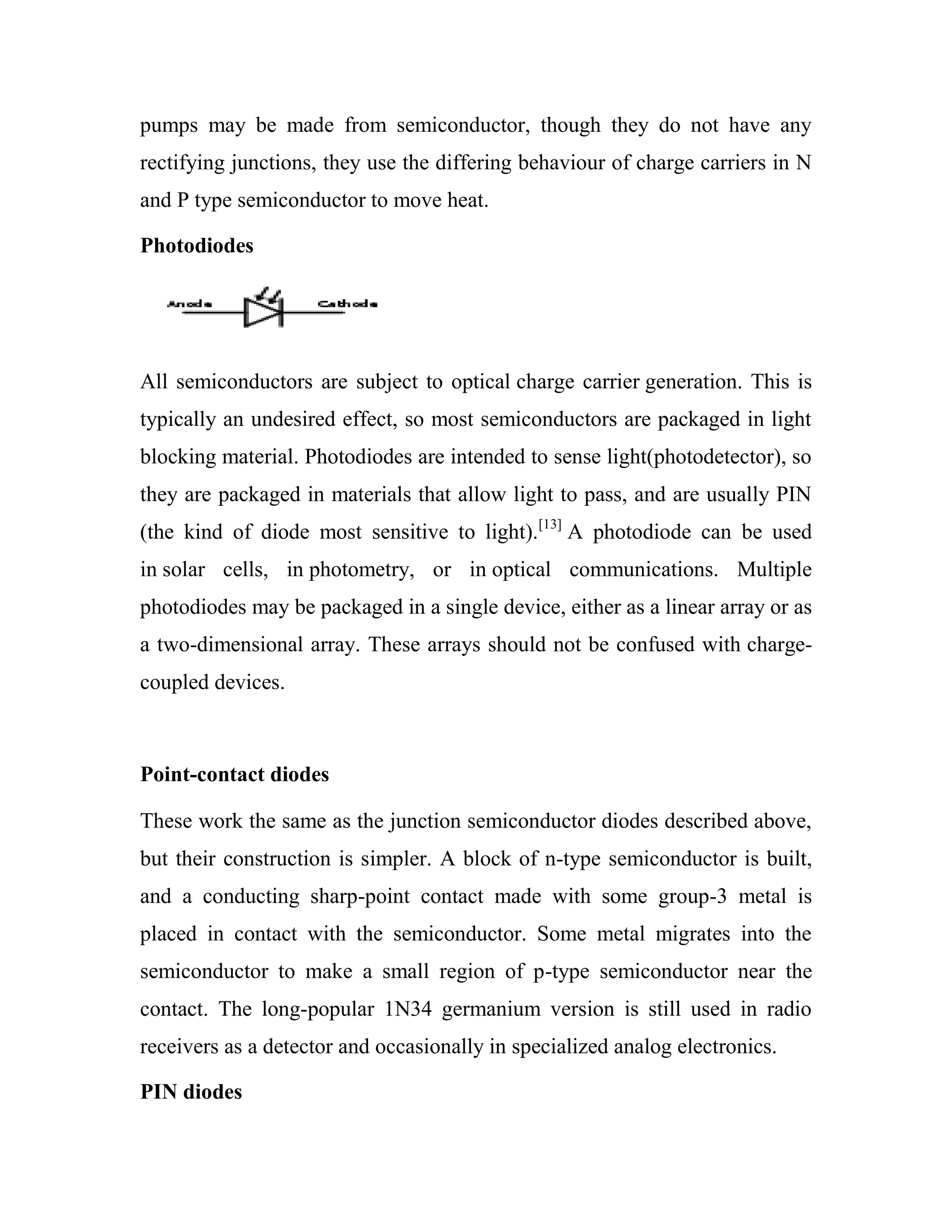 pumps may be made from semiconductor, though they do not have any
rectifying junctions, they use the differing behaviour of charge carriers in N
and P type semiconductor to move heat.
Photodiodes
All semiconductors are subject to optical charge carrier generation. This is
typically an undesired effect, so most semiconductors are packaged in light
blocking material. Photodiodes are intended to sense light(photodetector), so
they are packaged in materials that allow light to pass, and are usually PIN
(the kind of diode most sensitive to light).[13]
A photodiode can be used
in solar cells, in photometry, or in optical communications. Multiple
photodiodes may be packaged in a single device, either as a linear array or as
a two-dimensional array. These arrays should not be confused with charge-
coupled devices.
Point-contact diodes
These work the same as the junction semiconductor diodes described above,
but their construction is simpler. A block of n-type semiconductor is built,
and a conducting sharp-point contact made with some group-3 metal is
placed in contact with the semiconductor. Some metal migrates into the
semiconductor to make a small region of p-type semiconductor near the
contact. The long-popular 1N34 germanium version is still used in radio
receivers as a detector and occasionally in specialized analog electronics.
PIN diodes
 