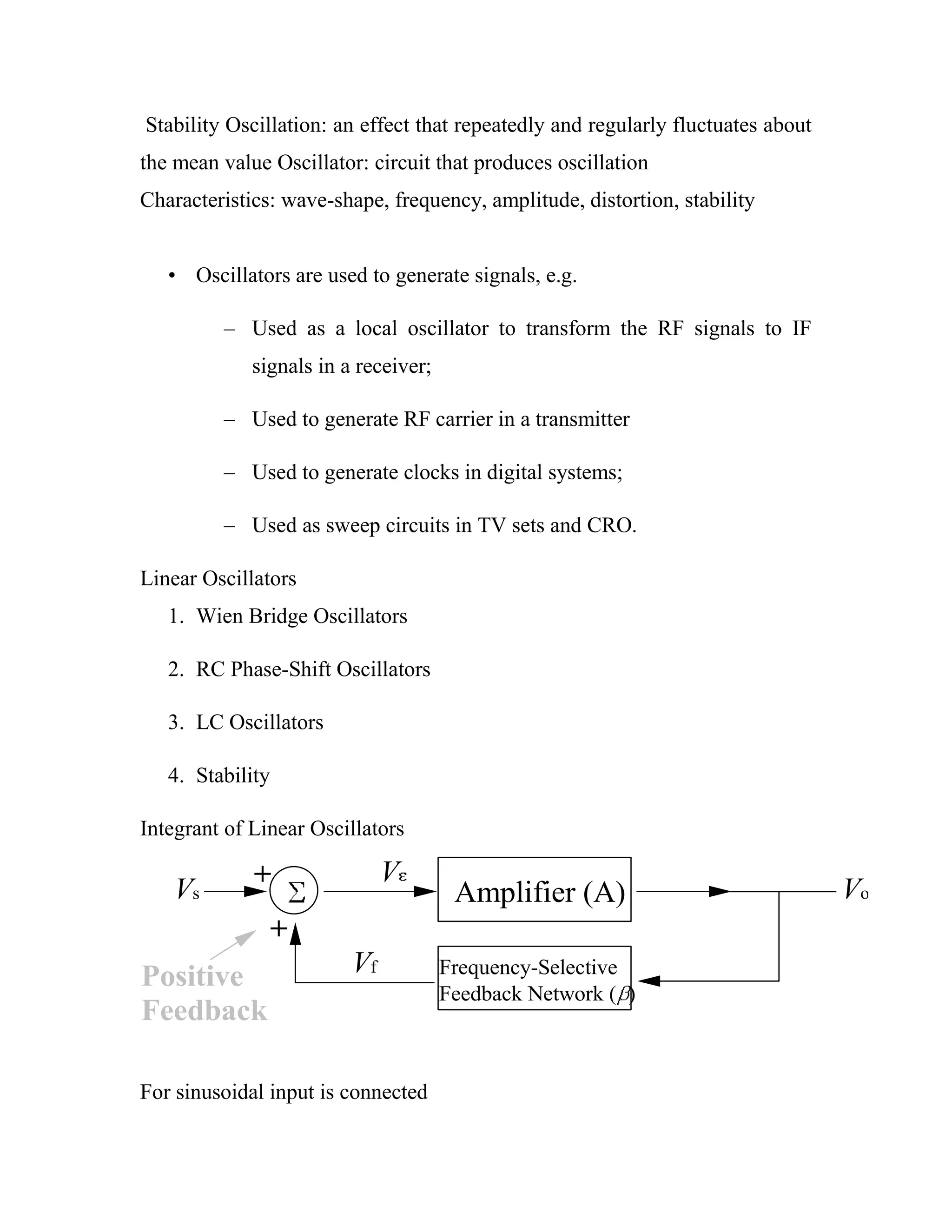 Stability Oscillation: an effect that repeatedly and regularly fluctuates about
the mean value Oscillator: circuit that produces oscillation
Characteristics: wave-shape, frequency, amplitude, distortion, stability
• Oscillators are used to generate signals, e.g.
– Used as a local oscillator to transform the RF signals to IF
signals in a receiver;
– Used to generate RF carrier in a transmitter
– Used to generate clocks in digital systems;
– Used as sweep circuits in TV sets and CRO.
Linear Oscillators
1. Wien Bridge Oscillators
2. RC Phase-Shift Oscillators
3. LC Oscillators
4. Stability
Integrant of Linear Oscillators
+
+
Amplifier (A)
Frequency-Selective
Feedback Network ( )
Vf
Vs Vo
V
Positive
Feedback
For sinusoidal input is connected
 