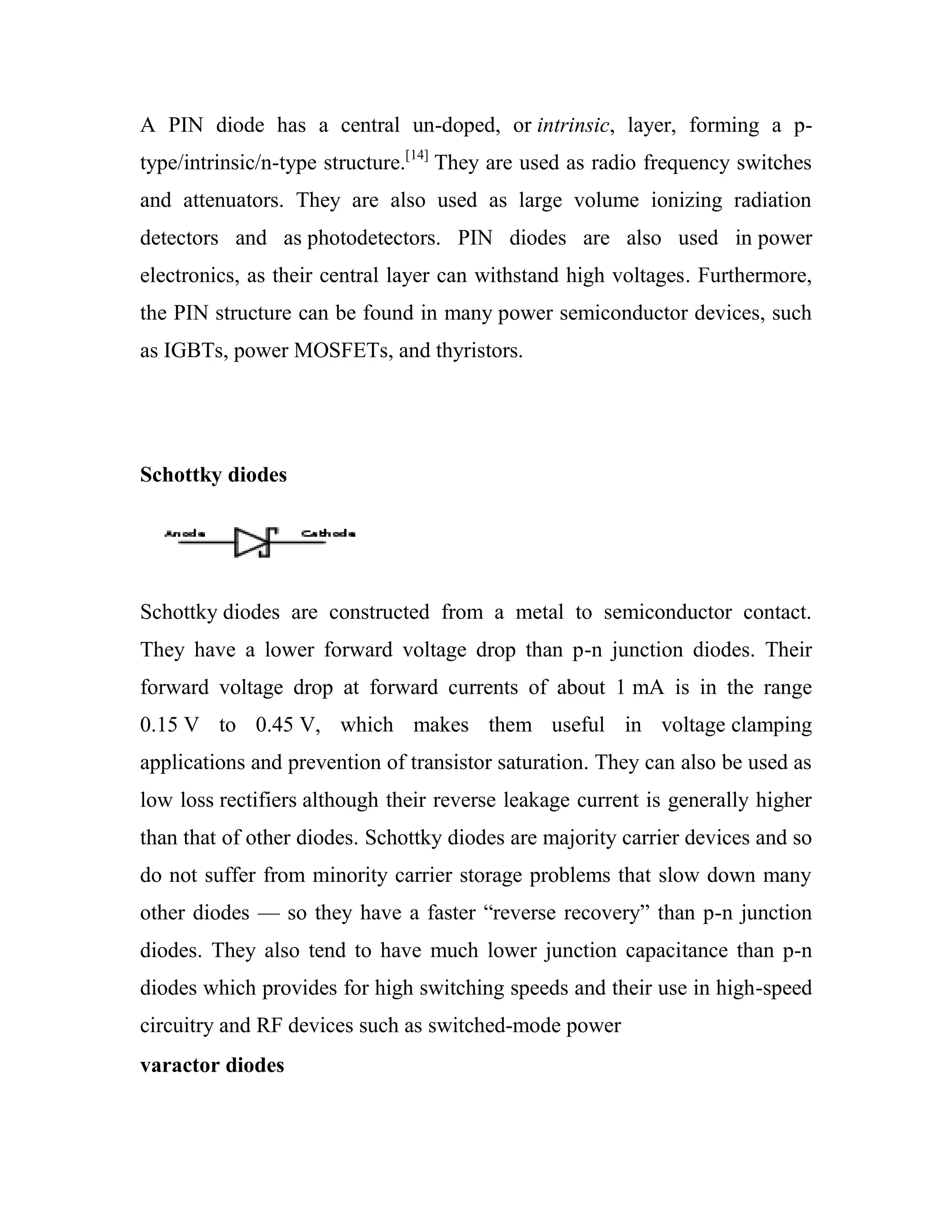 A PIN diode has a central un-doped, or intrinsic, layer, forming a p-
type/intrinsic/n-type structure.[14]
They are used as radio frequency switches
and attenuators. They are also used as large volume ionizing radiation
detectors and as photodetectors. PIN diodes are also used in power
electronics, as their central layer can withstand high voltages. Furthermore,
the PIN structure can be found in many power semiconductor devices, such
as IGBTs, power MOSFETs, and thyristors.
Schottky diodes
Schottky diodes are constructed from a metal to semiconductor contact.
They have a lower forward voltage drop than p-n junction diodes. Their
forward voltage drop at forward currents of about 1 mA is in the range
0.15 V to 0.45 V, which makes them useful in voltage clamping
applications and prevention of transistor saturation. They can also be used as
low loss rectifiers although their reverse leakage current is generally higher
than that of other diodes. Schottky diodes are majority carrier devices and so
do not suffer from minority carrier storage problems that slow down many
other diodes — so they have a faster ―reverse recovery‖ than p-n junction
diodes. They also tend to have much lower junction capacitance than p-n
diodes which provides for high switching speeds and their use in high-speed
circuitry and RF devices such as switched-mode power
varactor diodes
 