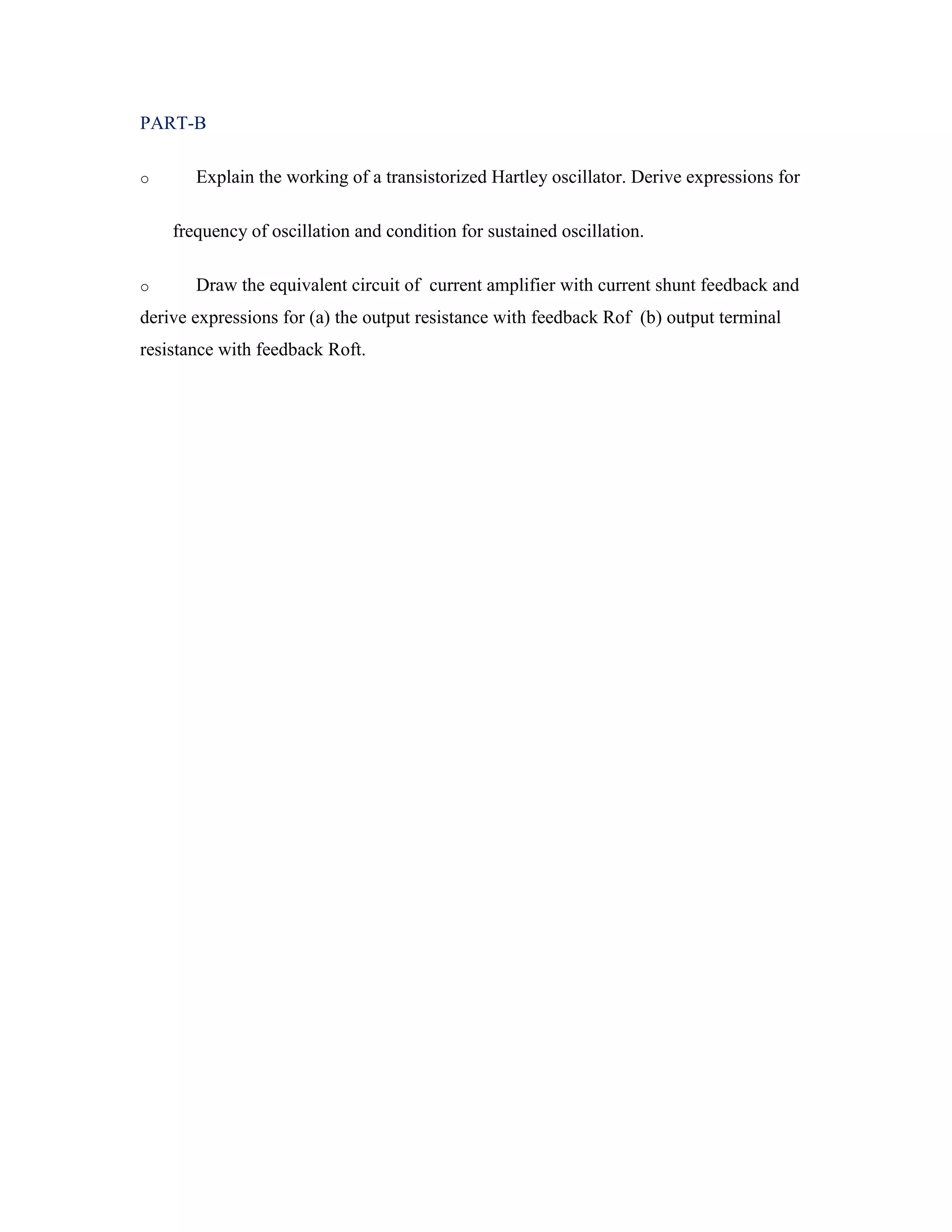 PART-B
o Explain the working of a transistorized Hartley oscillator. Derive expressions for
frequency of oscillation and condition for sustained oscillation.
o Draw the equivalent circuit of current amplifier with current shunt feedback and
derive expressions for (a) the output resistance with feedback Rof (b) output terminal
resistance with feedback Roft.
 
