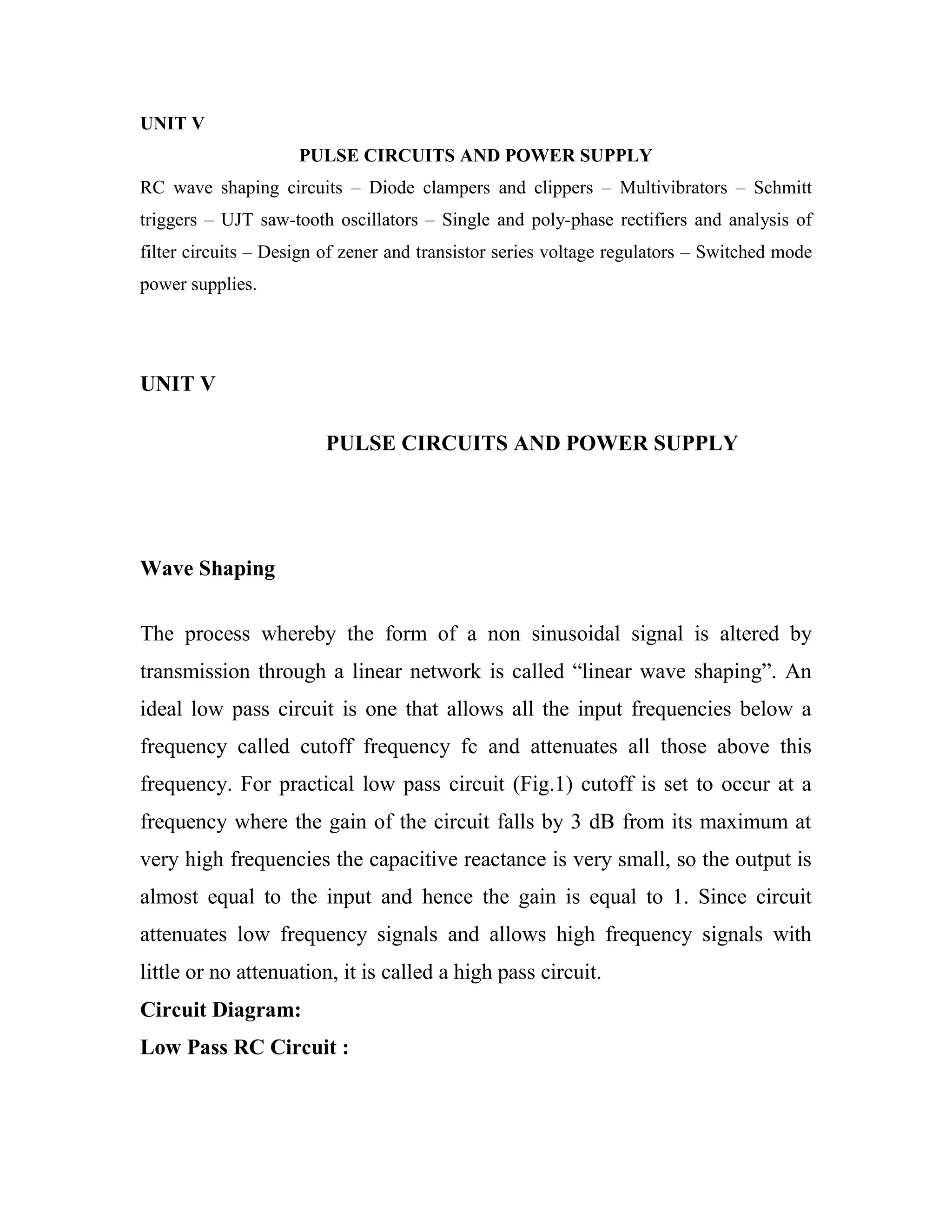 UNIT V
PULSE CIRCUITS AND POWER SUPPLY
RC wave shaping circuits – Diode clampers and clippers – Multivibrators – Schmitt
triggers – UJT saw-tooth oscillators – Single and poly-phase rectifiers and analysis of
filter circuits – Design of zener and transistor series voltage regulators – Switched mode
power supplies.
UNIT V
PULSE CIRCUITS AND POWER SUPPLY
Wave Shaping
The process whereby the form of a non sinusoidal signal is altered by
transmission through a linear network is called ―linear wave shaping‖. An
ideal low pass circuit is one that allows all the input frequencies below a
frequency called cutoff frequency fc and attenuates all those above this
frequency. For practical low pass circuit (Fig.1) cutoff is set to occur at a
frequency where the gain of the circuit falls by 3 dB from its maximum at
very high frequencies the capacitive reactance is very small, so the output is
almost equal to the input and hence the gain is equal to 1. Since circuit
attenuates low frequency signals and allows high frequency signals with
little or no attenuation, it is called a high pass circuit.
Circuit Diagram:
Low Pass RC Circuit :
 