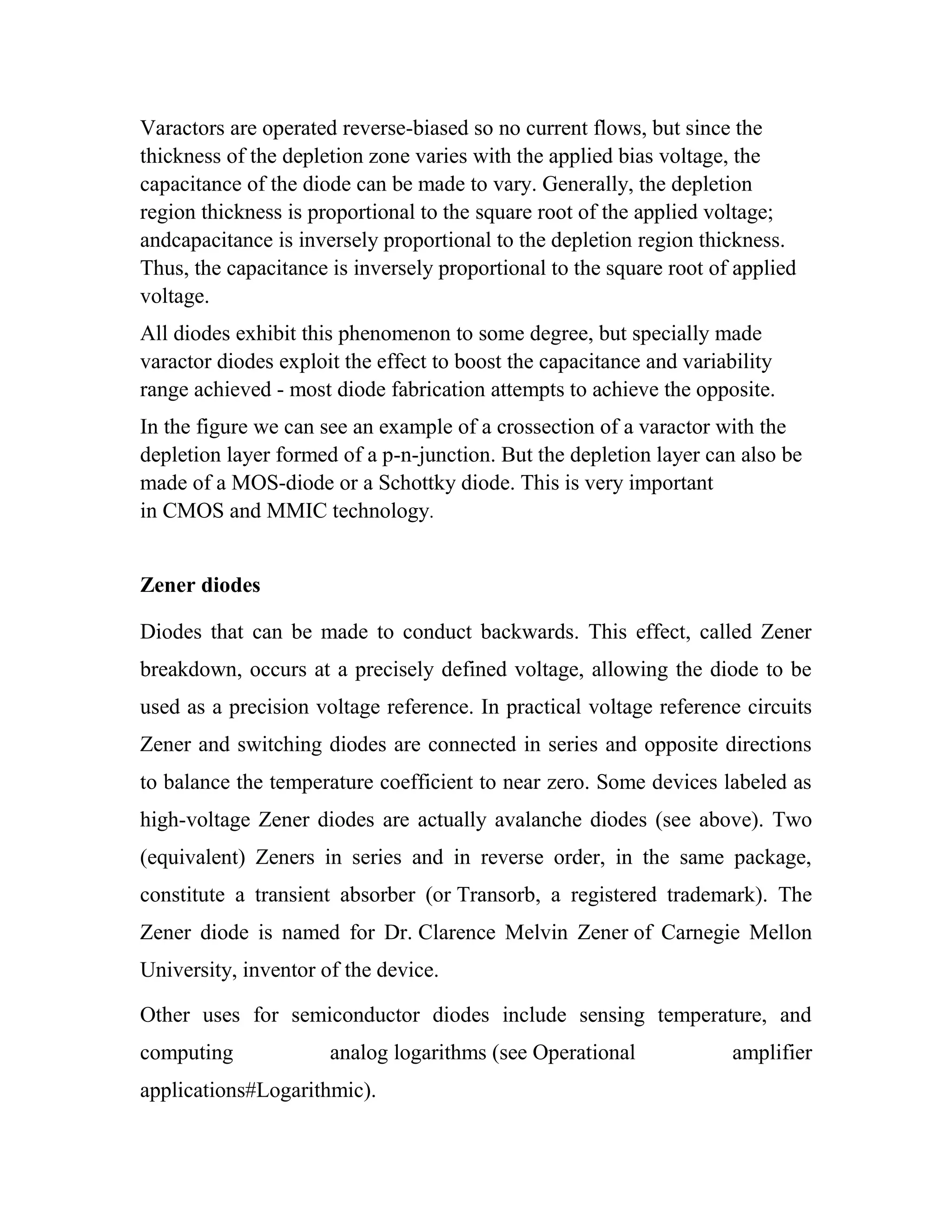 Varactors are operated reverse-biased so no current flows, but since the
thickness of the depletion zone varies with the applied bias voltage, the
capacitance of the diode can be made to vary. Generally, the depletion
region thickness is proportional to the square root of the applied voltage;
andcapacitance is inversely proportional to the depletion region thickness.
Thus, the capacitance is inversely proportional to the square root of applied
voltage.
All diodes exhibit this phenomenon to some degree, but specially made
varactor diodes exploit the effect to boost the capacitance and variability
range achieved - most diode fabrication attempts to achieve the opposite.
In the figure we can see an example of a crossection of a varactor with the
depletion layer formed of a p-n-junction. But the depletion layer can also be
made of a MOS-diode or a Schottky diode. This is very important
in CMOS and MMIC technology.
Zener diodes
Diodes that can be made to conduct backwards. This effect, called Zener
breakdown, occurs at a precisely defined voltage, allowing the diode to be
used as a precision voltage reference. In practical voltage reference circuits
Zener and switching diodes are connected in series and opposite directions
to balance the temperature coefficient to near zero. Some devices labeled as
high-voltage Zener diodes are actually avalanche diodes (see above). Two
(equivalent) Zeners in series and in reverse order, in the same package,
constitute a transient absorber (or Transorb, a registered trademark). The
Zener diode is named for Dr. Clarence Melvin Zener of Carnegie Mellon
University, inventor of the device.
Other uses for semiconductor diodes include sensing temperature, and
computing analog logarithms (see Operational amplifier
applications#Logarithmic).
 