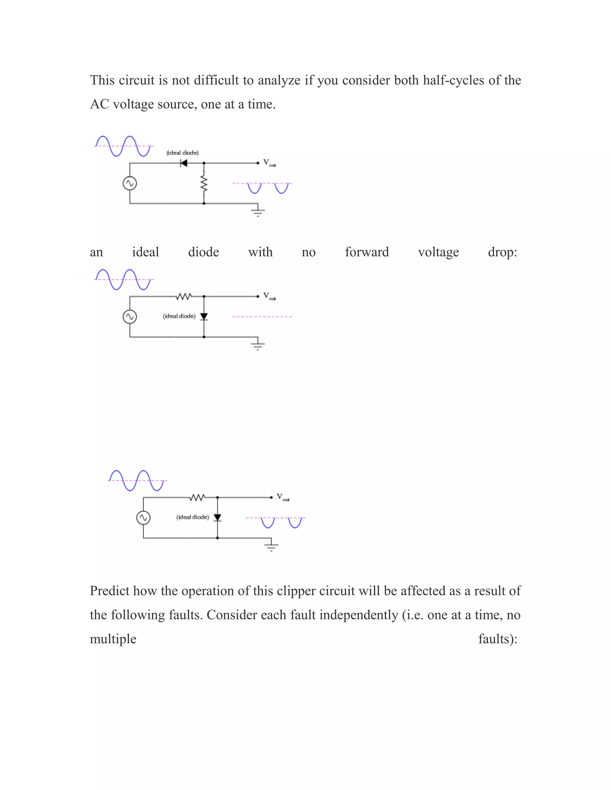 This circuit is not difficult to analyze if you consider both half-cycles of the
AC voltage source, one at a time.
an ideal diode with no forward voltage drop:
Predict how the operation of this clipper circuit will be affected as a result of
the following faults. Consider each fault independently (i.e. one at a time, no
multiple faults):
 