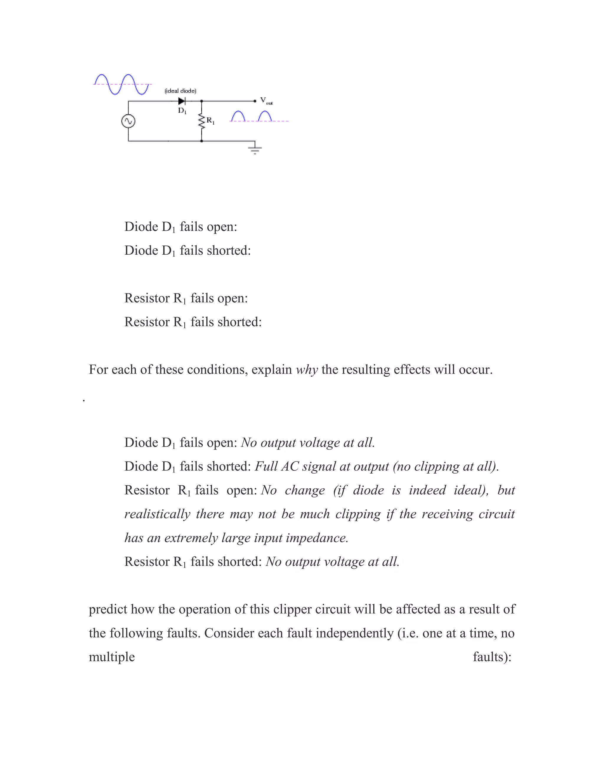 Diode D1 fails open:
Diode D1 fails shorted:
Resistor R1 fails open:
Resistor R1 fails shorted:
For each of these conditions, explain why the resulting effects will occur.

Diode D1 fails open: No output voltage at all.
Diode D1 fails shorted: Full AC signal at output (no clipping at all).
Resistor R1 fails open: No change (if diode is indeed ideal), but
realistically there may not be much clipping if the receiving circuit
has an extremely large input impedance.
Resistor R1 fails shorted: No output voltage at all.
predict how the operation of this clipper circuit will be affected as a result of
the following faults. Consider each fault independently (i.e. one at a time, no
multiple faults):
 