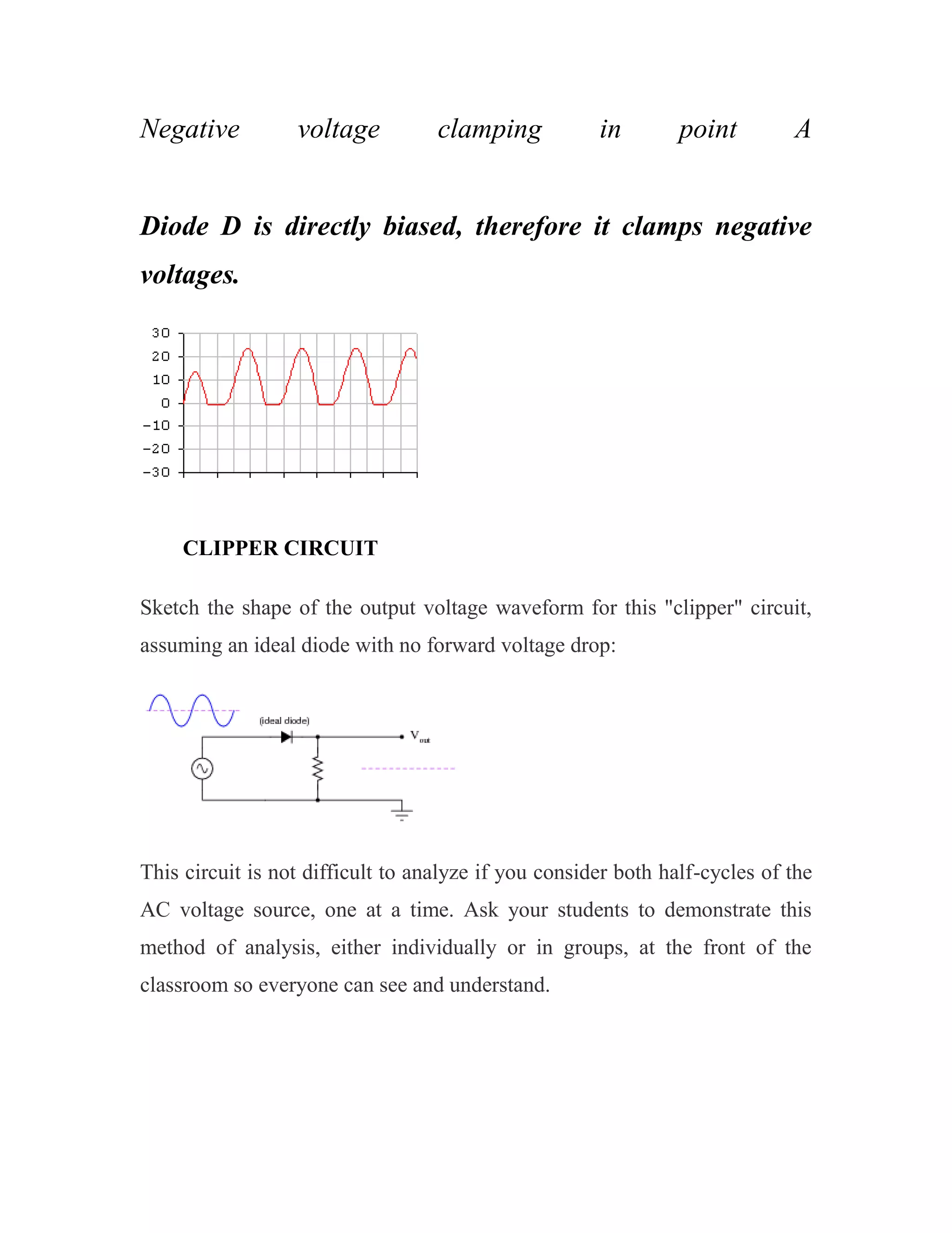 Negative voltage clamping in point A
Diode D is directly biased, therefore it clamps negative
voltages.
CLIPPER CIRCUIT
Sketch the shape of the output voltage waveform for this "clipper" circuit,
assuming an ideal diode with no forward voltage drop:
This circuit is not difficult to analyze if you consider both half-cycles of the
AC voltage source, one at a time. Ask your students to demonstrate this
method of analysis, either individually or in groups, at the front of the
classroom so everyone can see and understand.
 