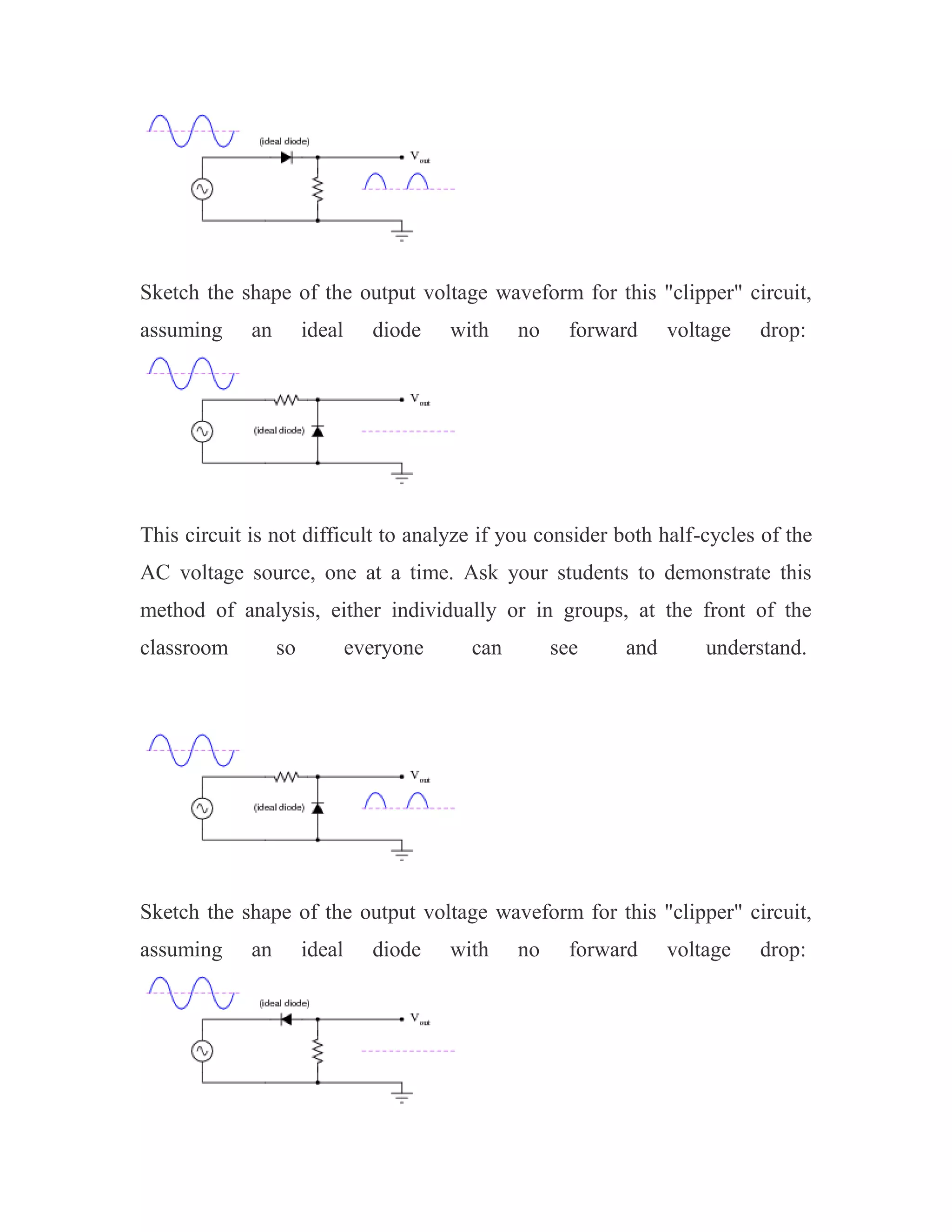 Sketch the shape of the output voltage waveform for this "clipper" circuit,
assuming an ideal diode with no forward voltage drop:
This circuit is not difficult to analyze if you consider both half-cycles of the
AC voltage source, one at a time. Ask your students to demonstrate this
method of analysis, either individually or in groups, at the front of the
classroom so everyone can see and understand.
Sketch the shape of the output voltage waveform for this "clipper" circuit,
assuming an ideal diode with no forward voltage drop:
 