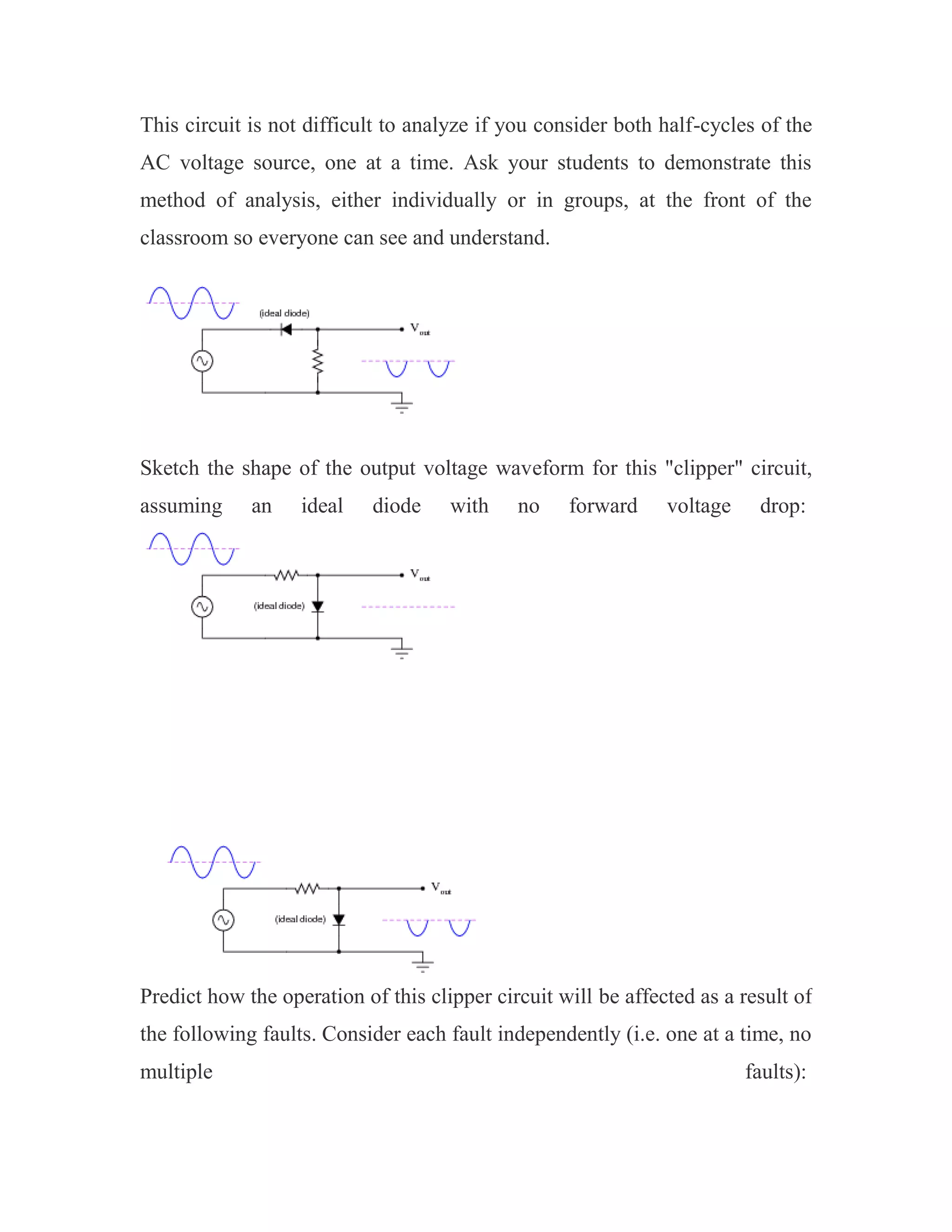 This circuit is not difficult to analyze if you consider both half-cycles of the
AC voltage source, one at a time. Ask your students to demonstrate this
method of analysis, either individually or in groups, at the front of the
classroom so everyone can see and understand.
Sketch the shape of the output voltage waveform for this "clipper" circuit,
assuming an ideal diode with no forward voltage drop:
Predict how the operation of this clipper circuit will be affected as a result of
the following faults. Consider each fault independently (i.e. one at a time, no
multiple faults):
 
