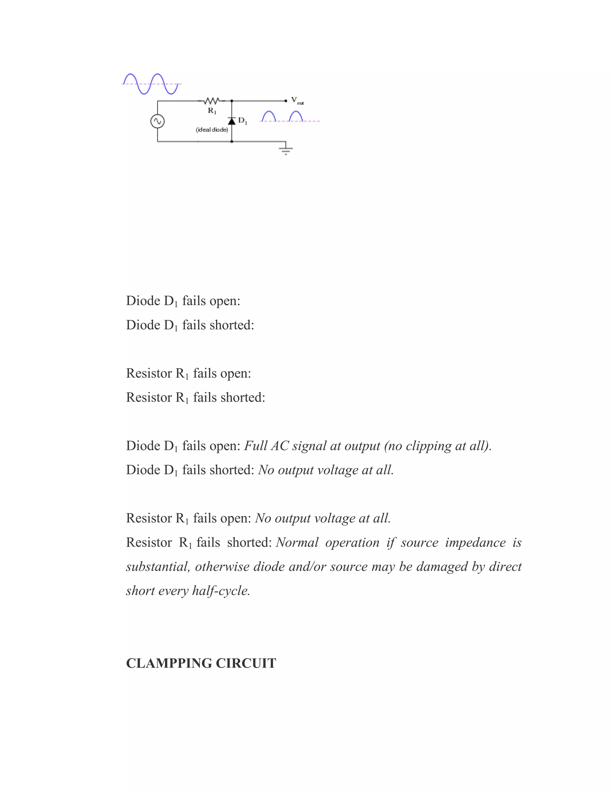 Diode D1 fails open:
Diode D1 fails shorted:
Resistor R1 fails open:
Resistor R1 fails shorted:
Diode D1 fails open: Full AC signal at output (no clipping at all).
Diode D1 fails shorted: No output voltage at all.
Resistor R1 fails open: No output voltage at all.
Resistor R1 fails shorted: Normal operation if source impedance is
substantial, otherwise diode and/or source may be damaged by direct
short every half-cycle.
CLAMPPING CIRCUIT
 