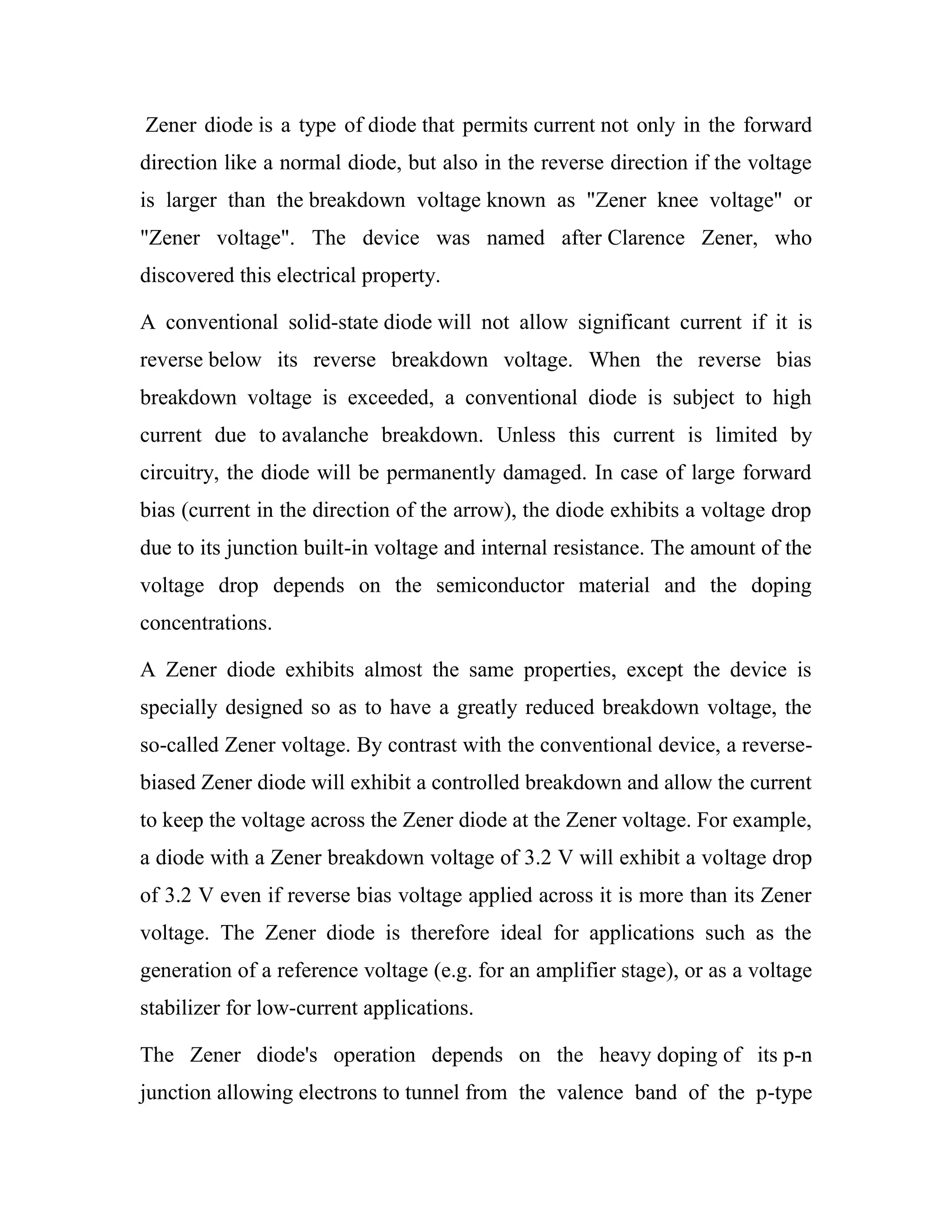 Zener diode is a type of diode that permits current not only in the forward
direction like a normal diode, but also in the reverse direction if the voltage
is larger than the breakdown voltage known as "Zener knee voltage" or
"Zener voltage". The device was named after Clarence Zener, who
discovered this electrical property.
A conventional solid-state diode will not allow significant current if it is
reverse below its reverse breakdown voltage. When the reverse bias
breakdown voltage is exceeded, a conventional diode is subject to high
current due to avalanche breakdown. Unless this current is limited by
circuitry, the diode will be permanently damaged. In case of large forward
bias (current in the direction of the arrow), the diode exhibits a voltage drop
due to its junction built-in voltage and internal resistance. The amount of the
voltage drop depends on the semiconductor material and the doping
concentrations.
A Zener diode exhibits almost the same properties, except the device is
specially designed so as to have a greatly reduced breakdown voltage, the
so-called Zener voltage. By contrast with the conventional device, a reverse-
biased Zener diode will exhibit a controlled breakdown and allow the current
to keep the voltage across the Zener diode at the Zener voltage. For example,
a diode with a Zener breakdown voltage of 3.2 V will exhibit a voltage drop
of 3.2 V even if reverse bias voltage applied across it is more than its Zener
voltage. The Zener diode is therefore ideal for applications such as the
generation of a reference voltage (e.g. for an amplifier stage), or as a voltage
stabilizer for low-current applications.
The Zener diode's operation depends on the heavy doping of its p-n
junction allowing electrons to tunnel from the valence band of the p-type
 
