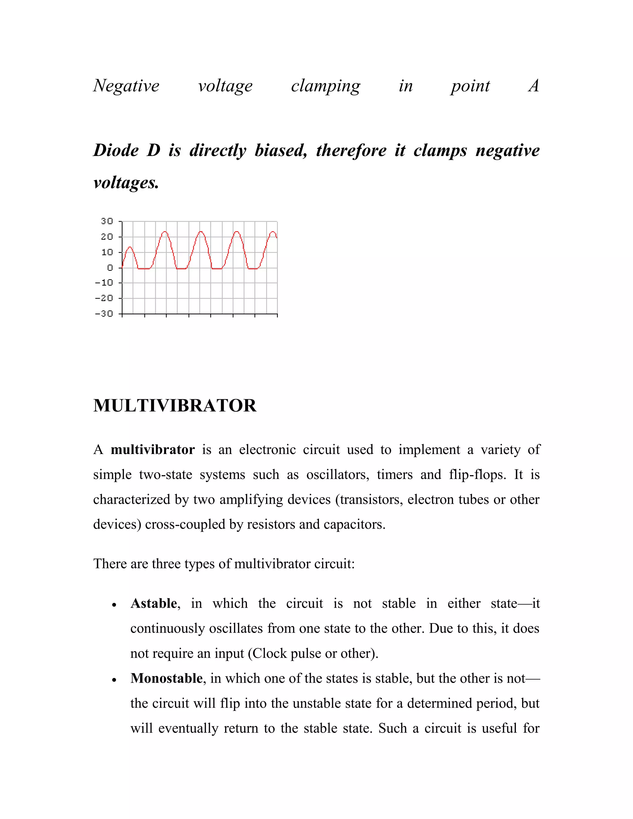 Negative voltage clamping in point A
Diode D is directly biased, therefore it clamps negative
voltages.
MULTIVIBRATOR
A multivibrator is an electronic circuit used to implement a variety of
simple two-state systems such as oscillators, timers and flip-flops. It is
characterized by two amplifying devices (transistors, electron tubes or other
devices) cross-coupled by resistors and capacitors.
There are three types of multivibrator circuit:
Astable, in which the circuit is not stable in either state—it
continuously oscillates from one state to the other. Due to this, it does
not require an input (Clock pulse or other).
Monostable, in which one of the states is stable, but the other is not—
the circuit will flip into the unstable state for a determined period, but
will eventually return to the stable state. Such a circuit is useful for
 