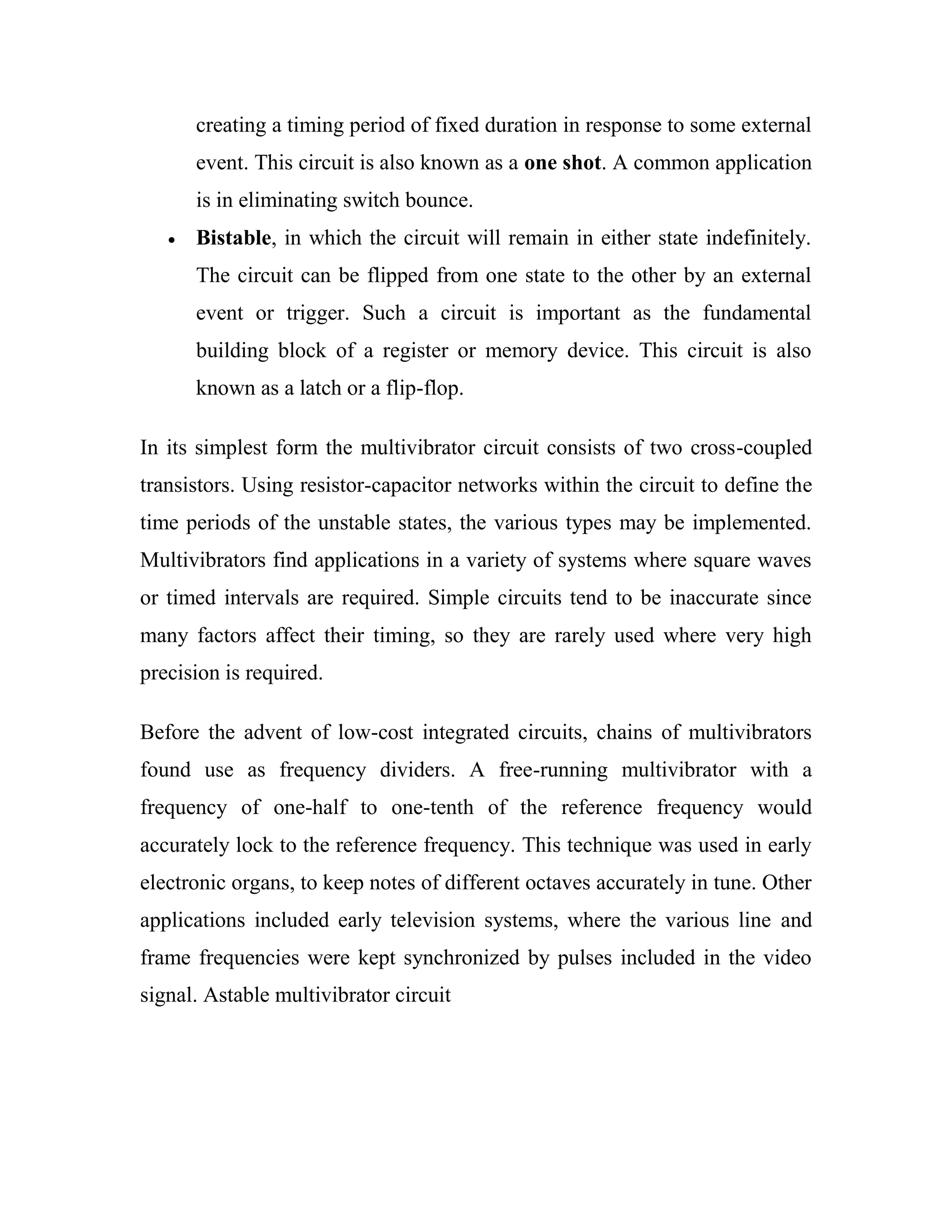 creating a timing period of fixed duration in response to some external
event. This circuit is also known as a one shot. A common application
is in eliminating switch bounce.
Bistable, in which the circuit will remain in either state indefinitely.
The circuit can be flipped from one state to the other by an external
event or trigger. Such a circuit is important as the fundamental
building block of a register or memory device. This circuit is also
known as a latch or a flip-flop.
In its simplest form the multivibrator circuit consists of two cross-coupled
transistors. Using resistor-capacitor networks within the circuit to define the
time periods of the unstable states, the various types may be implemented.
Multivibrators find applications in a variety of systems where square waves
or timed intervals are required. Simple circuits tend to be inaccurate since
many factors affect their timing, so they are rarely used where very high
precision is required.
Before the advent of low-cost integrated circuits, chains of multivibrators
found use as frequency dividers. A free-running multivibrator with a
frequency of one-half to one-tenth of the reference frequency would
accurately lock to the reference frequency. This technique was used in early
electronic organs, to keep notes of different octaves accurately in tune. Other
applications included early television systems, where the various line and
frame frequencies were kept synchronized by pulses included in the video
signal. Astable multivibrator circuit
 