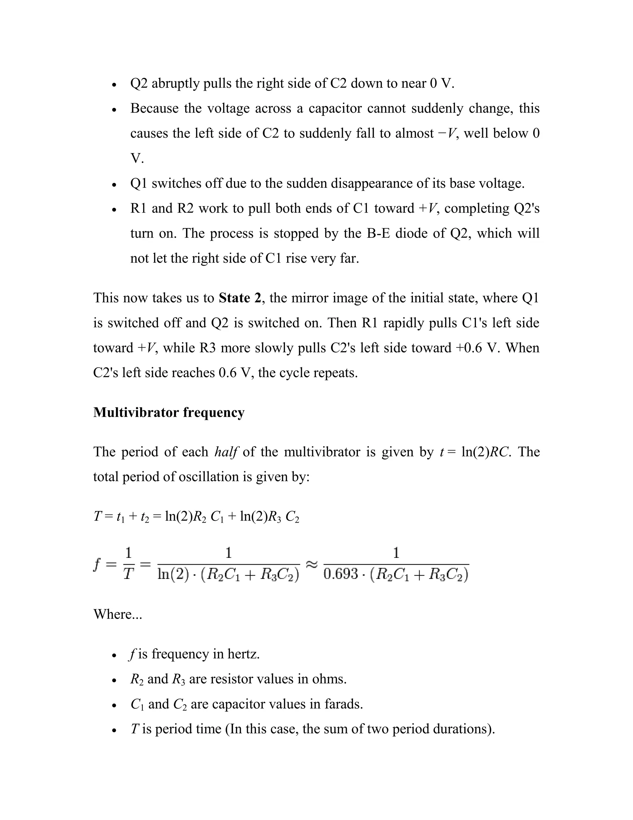 Q2 abruptly pulls the right side of C2 down to near 0 V.
Because the voltage across a capacitor cannot suddenly change, this
causes the left side of C2 to suddenly fall to almost −V, well below 0
V.
Q1 switches off due to the sudden disappearance of its base voltage.
R1 and R2 work to pull both ends of C1 toward +V, completing Q2's
turn on. The process is stopped by the B-E diode of Q2, which will
not let the right side of C1 rise very far.
This now takes us to State 2, the mirror image of the initial state, where Q1
is switched off and Q2 is switched on. Then R1 rapidly pulls C1's left side
toward +V, while R3 more slowly pulls C2's left side toward +0.6 V. When
C2's left side reaches 0.6 V, the cycle repeats.
Multivibrator frequency
The period of each half of the multivibrator is given by t = ln(2)RC. The
total period of oscillation is given by:
T = t1 + t2 = ln(2)R2 C1 + ln(2)R3 C2
Where...
f is frequency in hertz.
R2 and R3 are resistor values in ohms.
C1 and C2 are capacitor values in farads.
T is period time (In this case, the sum of two period durations).
 