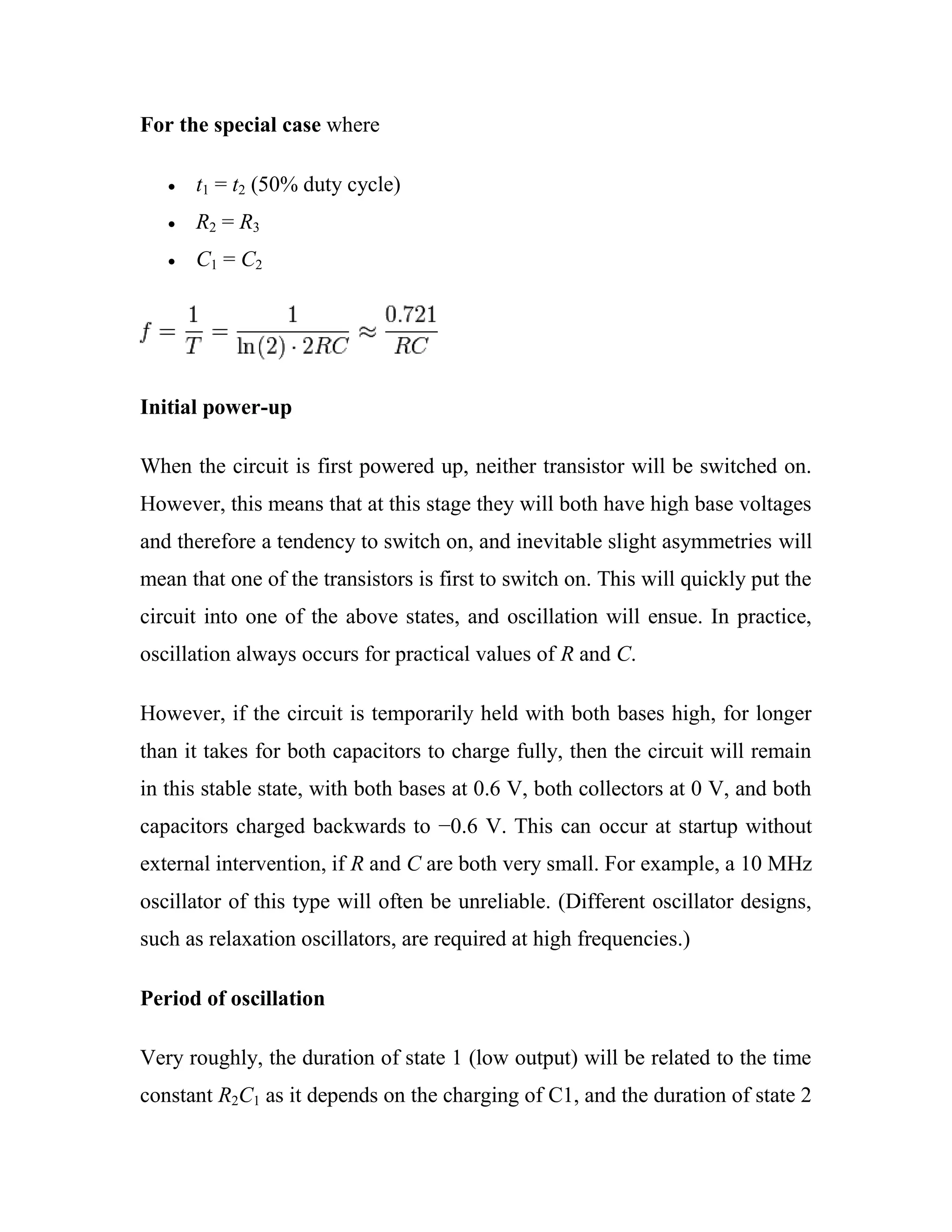 For the special case where
t1 = t2 (50% duty cycle)
R2 = R3
C1 = C2
Initial power-up
When the circuit is first powered up, neither transistor will be switched on.
However, this means that at this stage they will both have high base voltages
and therefore a tendency to switch on, and inevitable slight asymmetries will
mean that one of the transistors is first to switch on. This will quickly put the
circuit into one of the above states, and oscillation will ensue. In practice,
oscillation always occurs for practical values of R and C.
However, if the circuit is temporarily held with both bases high, for longer
than it takes for both capacitors to charge fully, then the circuit will remain
in this stable state, with both bases at 0.6 V, both collectors at 0 V, and both
capacitors charged backwards to −0.6 V. This can occur at startup without
external intervention, if R and C are both very small. For example, a 10 MHz
oscillator of this type will often be unreliable. (Different oscillator designs,
such as relaxation oscillators, are required at high frequencies.)
Period of oscillation
Very roughly, the duration of state 1 (low output) will be related to the time
constant R2C1 as it depends on the charging of C1, and the duration of state 2
 