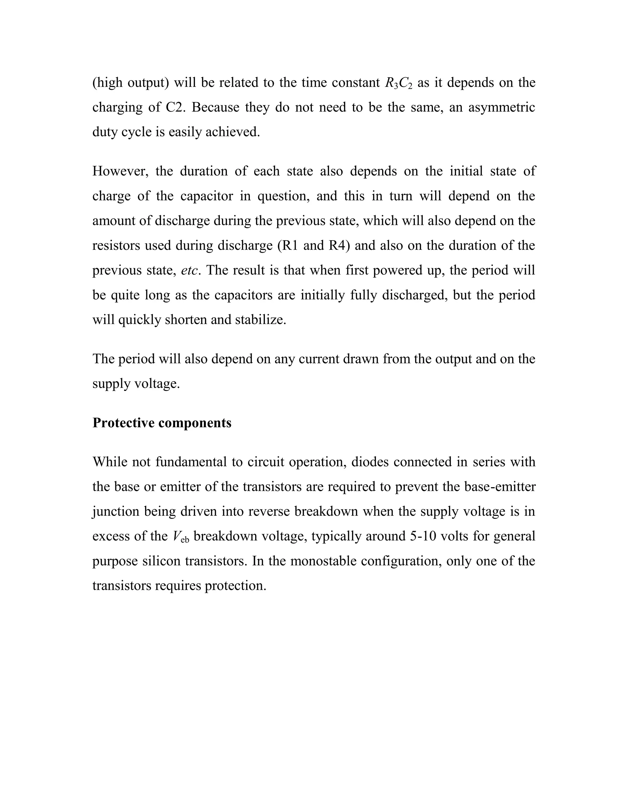 (high output) will be related to the time constant R3C2 as it depends on the
charging of C2. Because they do not need to be the same, an asymmetric
duty cycle is easily achieved.
However, the duration of each state also depends on the initial state of
charge of the capacitor in question, and this in turn will depend on the
amount of discharge during the previous state, which will also depend on the
resistors used during discharge (R1 and R4) and also on the duration of the
previous state, etc. The result is that when first powered up, the period will
be quite long as the capacitors are initially fully discharged, but the period
will quickly shorten and stabilize.
The period will also depend on any current drawn from the output and on the
supply voltage.
Protective components
While not fundamental to circuit operation, diodes connected in series with
the base or emitter of the transistors are required to prevent the base-emitter
junction being driven into reverse breakdown when the supply voltage is in
excess of the Veb breakdown voltage, typically around 5-10 volts for general
purpose silicon transistors. In the monostable configuration, only one of the
transistors requires protection.
 