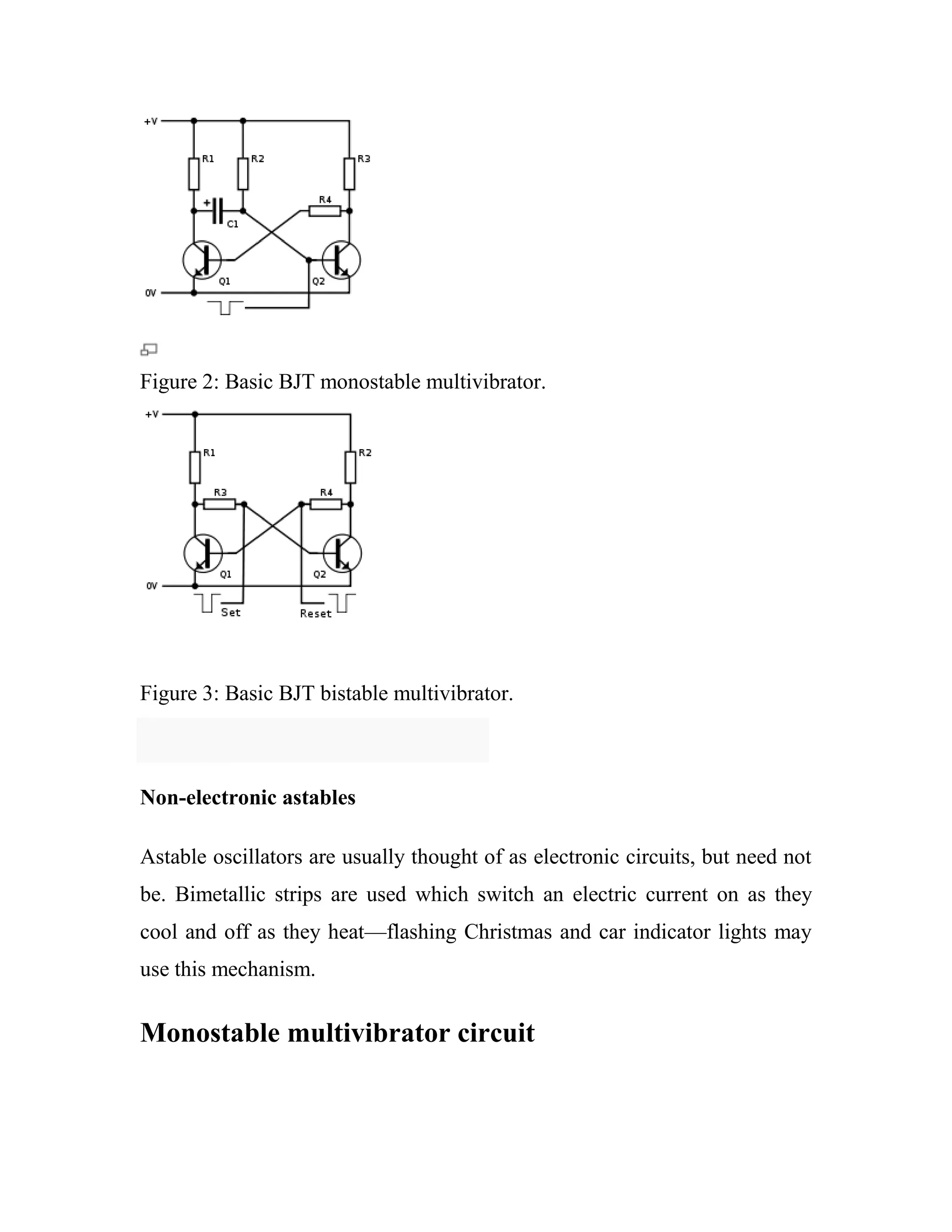 Figure 2: Basic BJT monostable multivibrator.
Figure 3: Basic BJT bistable multivibrator.
Non-electronic astables
Astable oscillators are usually thought of as electronic circuits, but need not
be. Bimetallic strips are used which switch an electric current on as they
cool and off as they heat—flashing Christmas and car indicator lights may
use this mechanism.
Monostable multivibrator circuit
 