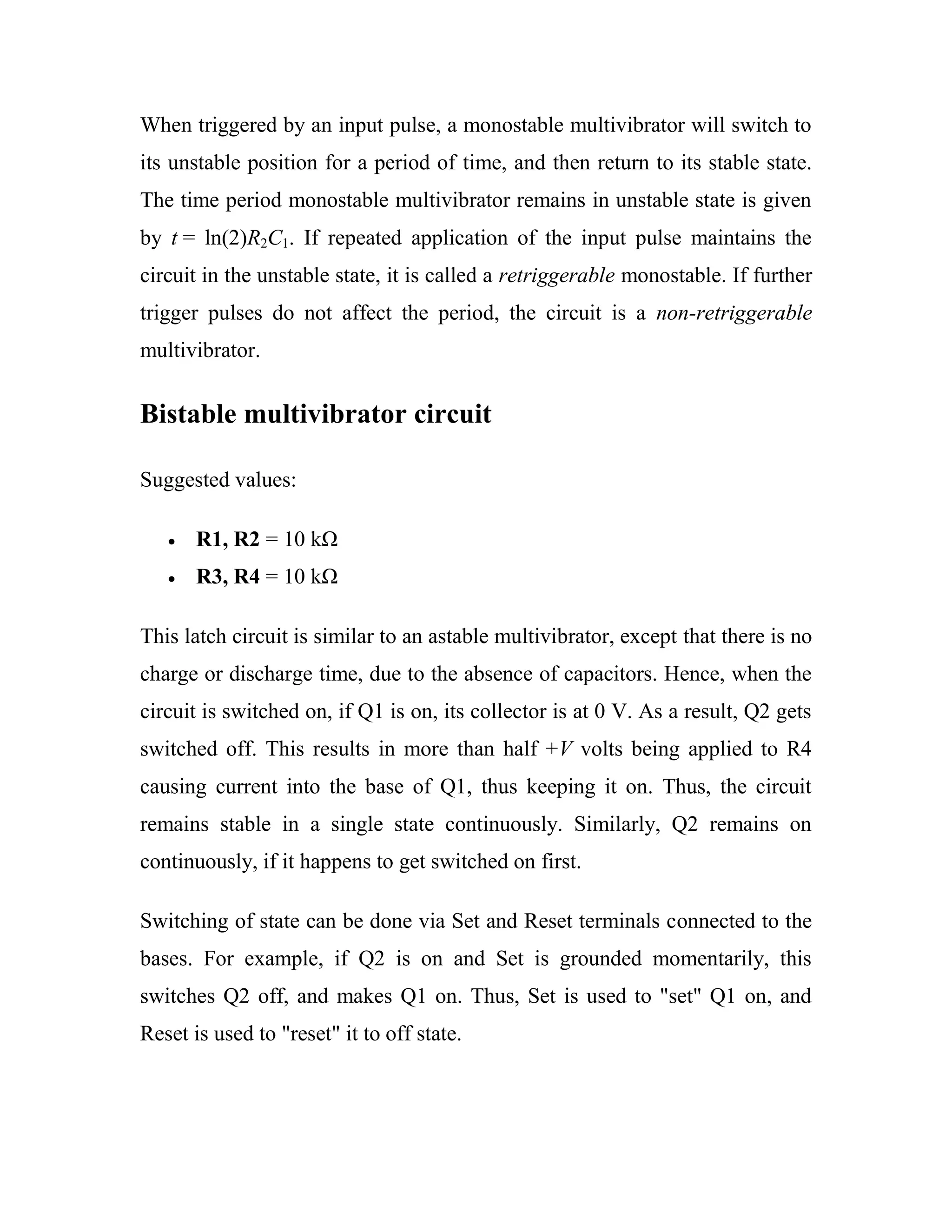 When triggered by an input pulse, a monostable multivibrator will switch to
its unstable position for a period of time, and then return to its stable state.
The time period monostable multivibrator remains in unstable state is given
by t = ln(2)R2C1. If repeated application of the input pulse maintains the
circuit in the unstable state, it is called a retriggerable monostable. If further
trigger pulses do not affect the period, the circuit is a non-retriggerable
multivibrator.
Bistable multivibrator circuit
Suggested values:
R1, R2 = 10 kΩ
R3, R4 = 10 kΩ
This latch circuit is similar to an astable multivibrator, except that there is no
charge or discharge time, due to the absence of capacitors. Hence, when the
circuit is switched on, if Q1 is on, its collector is at 0 V. As a result, Q2 gets
switched off. This results in more than half +V volts being applied to R4
causing current into the base of Q1, thus keeping it on. Thus, the circuit
remains stable in a single state continuously. Similarly, Q2 remains on
continuously, if it happens to get switched on first.
Switching of state can be done via Set and Reset terminals connected to the
bases. For example, if Q2 is on and Set is grounded momentarily, this
switches Q2 off, and makes Q1 on. Thus, Set is used to "set" Q1 on, and
Reset is used to "reset" it to off state.
 