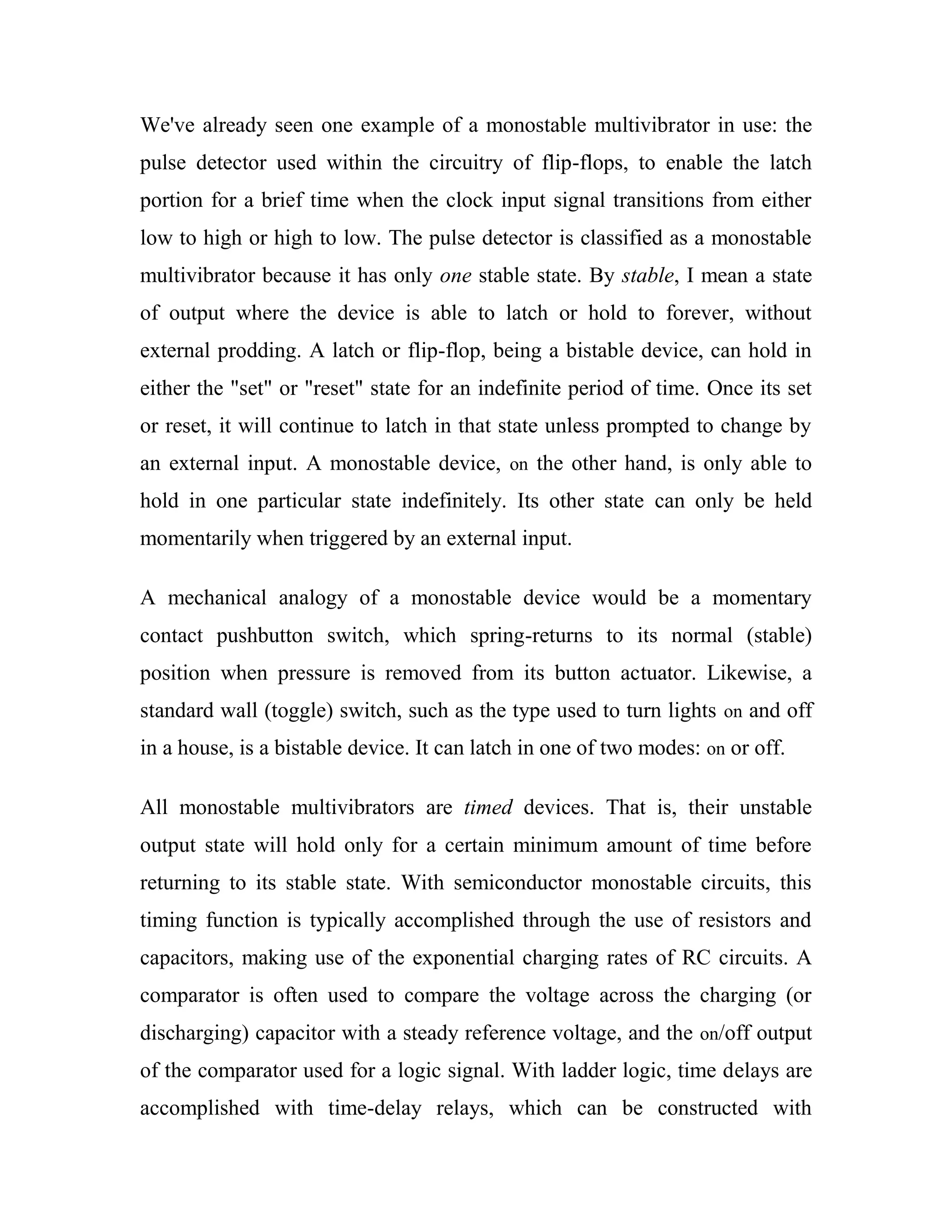 We've already seen one example of a monostable multivibrator in use: the
pulse detector used within the circuitry of flip-flops, to enable the latch
portion for a brief time when the clock input signal transitions from either
low to high or high to low. The pulse detector is classified as a monostable
multivibrator because it has only one stable state. By stable, I mean a state
of output where the device is able to latch or hold to forever, without
external prodding. A latch or flip-flop, being a bistable device, can hold in
either the "set" or "reset" state for an indefinite period of time. Once its set
or reset, it will continue to latch in that state unless prompted to change by
an external input. A monostable device, on the other hand, is only able to
hold in one particular state indefinitely. Its other state can only be held
momentarily when triggered by an external input.
A mechanical analogy of a monostable device would be a momentary
contact pushbutton switch, which spring-returns to its normal (stable)
position when pressure is removed from its button actuator. Likewise, a
standard wall (toggle) switch, such as the type used to turn lights on and off
in a house, is a bistable device. It can latch in one of two modes: on or off.
All monostable multivibrators are timed devices. That is, their unstable
output state will hold only for a certain minimum amount of time before
returning to its stable state. With semiconductor monostable circuits, this
timing function is typically accomplished through the use of resistors and
capacitors, making use of the exponential charging rates of RC circuits. A
comparator is often used to compare the voltage across the charging (or
discharging) capacitor with a steady reference voltage, and the on/off output
of the comparator used for a logic signal. With ladder logic, time delays are
accomplished with time-delay relays, which can be constructed with
 