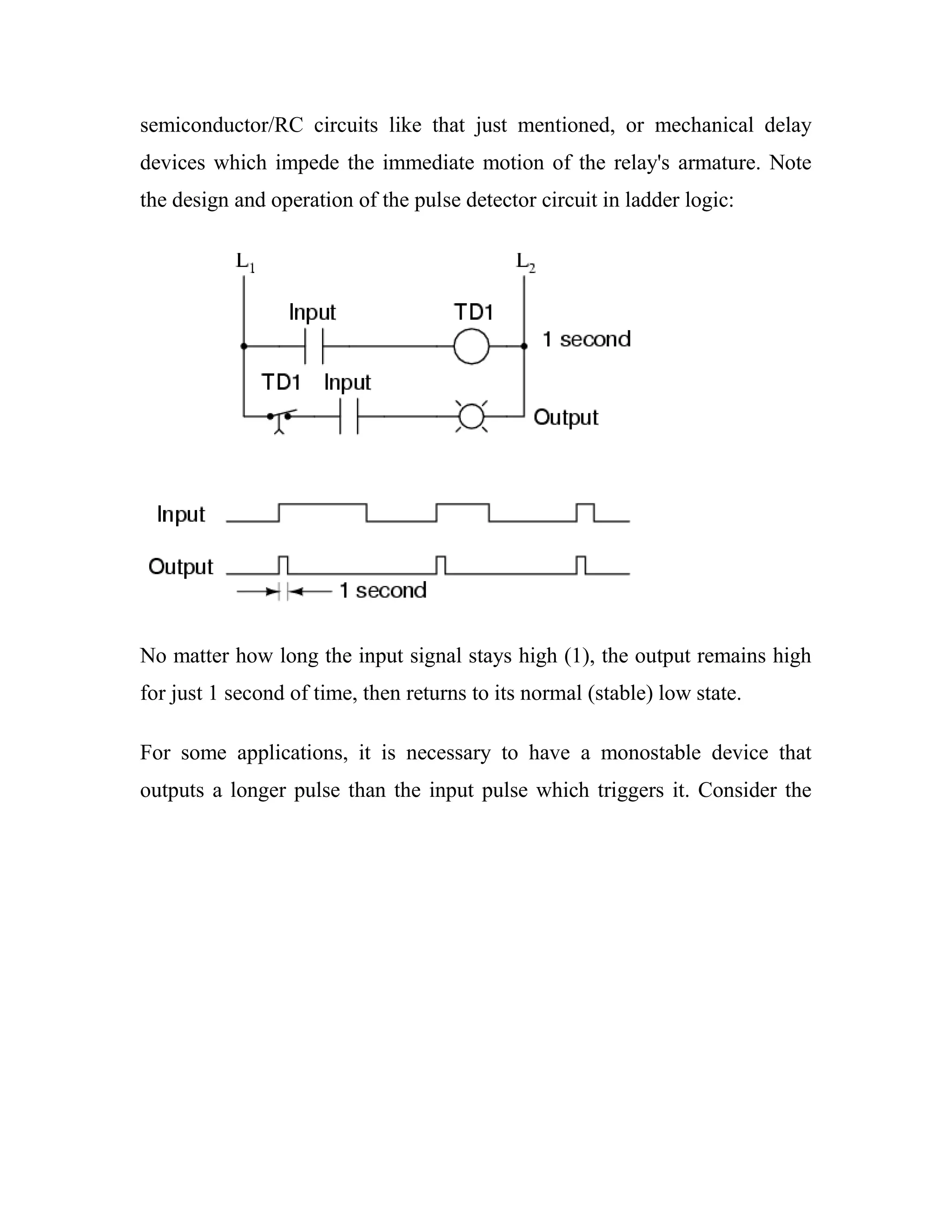 semiconductor/RC circuits like that just mentioned, or mechanical delay
devices which impede the immediate motion of the relay's armature. Note
the design and operation of the pulse detector circuit in ladder logic:
No matter how long the input signal stays high (1), the output remains high
for just 1 second of time, then returns to its normal (stable) low state.
For some applications, it is necessary to have a monostable device that
outputs a longer pulse than the input pulse which triggers it. Consider the
 