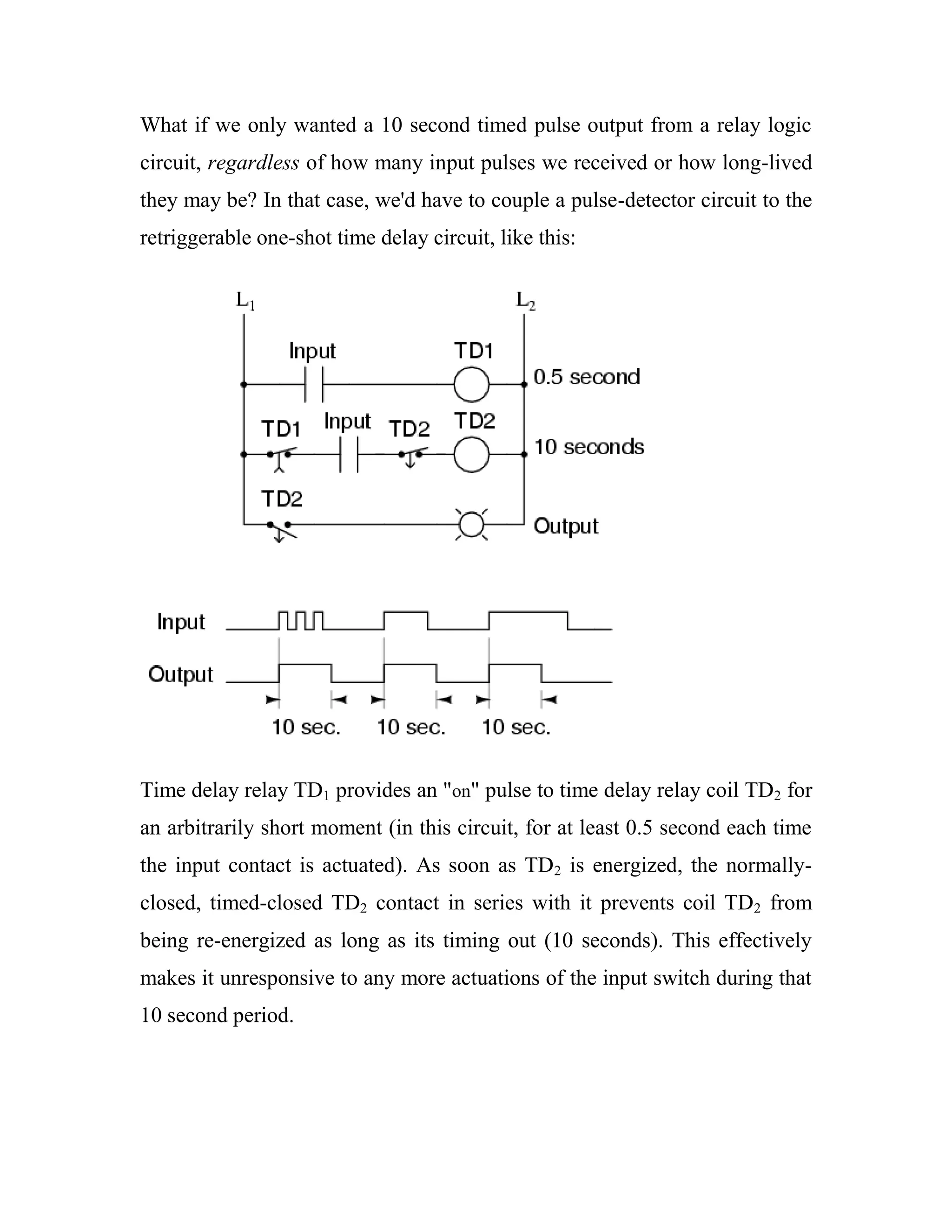 What if we only wanted a 10 second timed pulse output from a relay logic
circuit, regardless of how many input pulses we received or how long-lived
they may be? In that case, we'd have to couple a pulse-detector circuit to the
retriggerable one-shot time delay circuit, like this:
Time delay relay TD1 provides an "on" pulse to time delay relay coil TD2 for
an arbitrarily short moment (in this circuit, for at least 0.5 second each time
the input contact is actuated). As soon as TD2 is energized, the normally-
closed, timed-closed TD2 contact in series with it prevents coil TD2 from
being re-energized as long as its timing out (10 seconds). This effectively
makes it unresponsive to any more actuations of the input switch during that
10 second period.
 