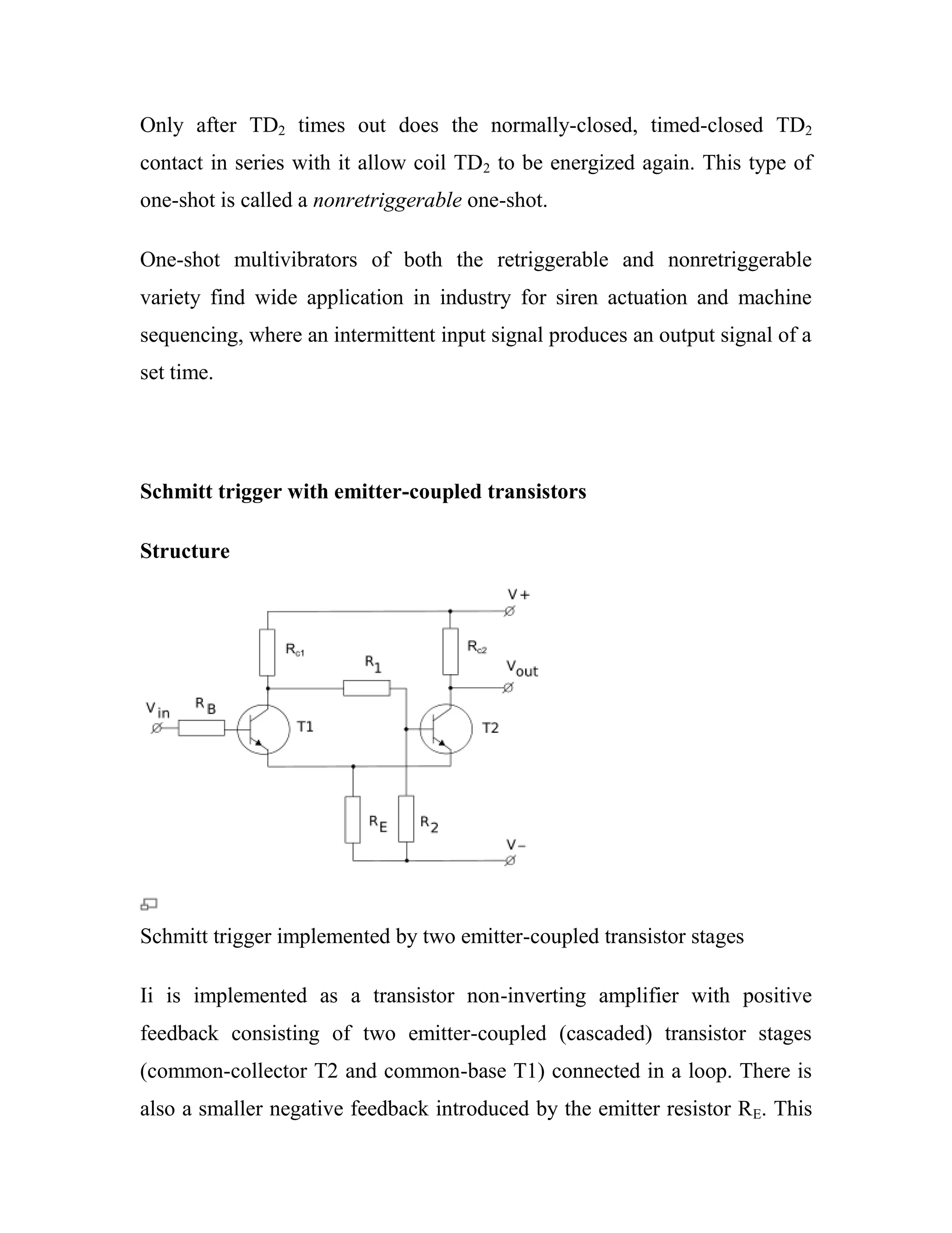 Only after TD2 times out does the normally-closed, timed-closed TD2
contact in series with it allow coil TD2 to be energized again. This type of
one-shot is called a nonretriggerable one-shot.
One-shot multivibrators of both the retriggerable and nonretriggerable
variety find wide application in industry for siren actuation and machine
sequencing, where an intermittent input signal produces an output signal of a
set time.
Schmitt trigger with emitter-coupled transistors
Structure
Schmitt trigger implemented by two emitter-coupled transistor stages
Ii is implemented as a transistor non-inverting amplifier with positive
feedback consisting of two emitter-coupled (cascaded) transistor stages
(common-collector T2 and common-base T1) connected in a loop. There is
also a smaller negative feedback introduced by the emitter resistor RE. This
 