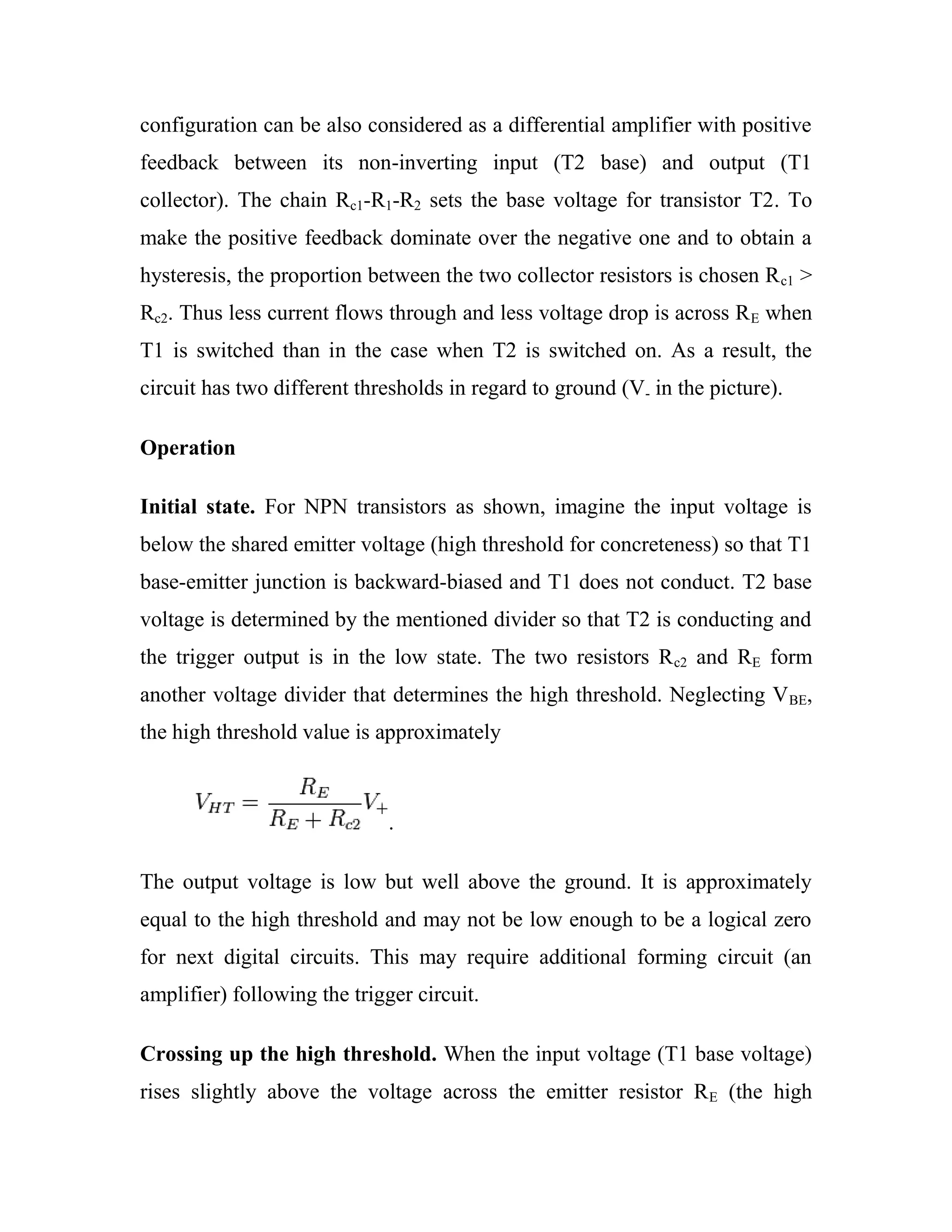 configuration can be also considered as a differential amplifier with positive
feedback between its non-inverting input (T2 base) and output (T1
collector). The chain Rc1-R1-R2 sets the base voltage for transistor T2. To
make the positive feedback dominate over the negative one and to obtain a
hysteresis, the proportion between the two collector resistors is chosen Rc1 >
Rc2. Thus less current flows through and less voltage drop is across RE when
T1 is switched than in the case when T2 is switched on. As a result, the
circuit has two different thresholds in regard to ground (V- in the picture).
Operation
Initial state. For NPN transistors as shown, imagine the input voltage is
below the shared emitter voltage (high threshold for concreteness) so that T1
base-emitter junction is backward-biased and T1 does not conduct. T2 base
voltage is determined by the mentioned divider so that T2 is conducting and
the trigger output is in the low state. The two resistors Rc2 and RE form
another voltage divider that determines the high threshold. Neglecting VBE,
the high threshold value is approximately
.
The output voltage is low but well above the ground. It is approximately
equal to the high threshold and may not be low enough to be a logical zero
for next digital circuits. This may require additional forming circuit (an
amplifier) following the trigger circuit.
Crossing up the high threshold. When the input voltage (T1 base voltage)
rises slightly above the voltage across the emitter resistor RE (the high
 